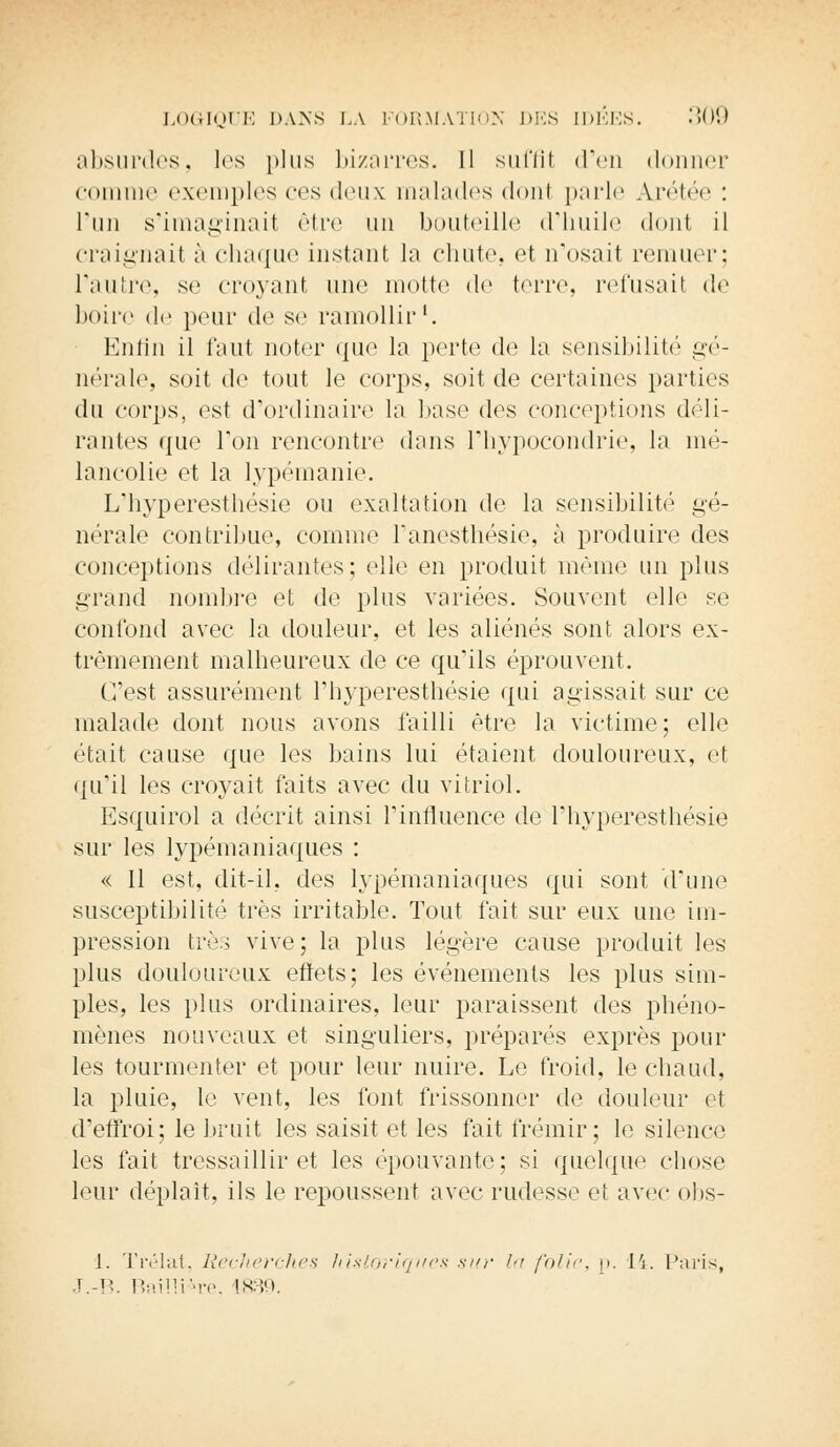 absurdes, les plus bizarres. Il suffit d'en donner comme exemples ces deux malades donl parle Ajétée : l'un s'imaginait être un bouteille d'huile dont il craignait à chaque instant la chute, et n'osait remuer; l'autre, se croyant une motte de terre, refusait de boire de peur de se ramollir'. Enfin il faut noter que la perte de la sensibilité gé- nérale, soit de tout le corps, soit de certaines parties du corps, est d'ordinaire la base des conceptions déli- rantes que l'on rencontre dans l'hypocondrie, la mé- lancolie et la lypémanie. L'hyperesthésie ou exaltation de la sensibilité gé- nérale contribue, comme l'anesthésie, à produire des conceptions délirantes; elle en produit même un plus grand nombre et de plus variées. Souvent elle se confond avec la douleur, et les aliénés sont alors ex- trêmement malheureux de ce qu'ils éprouvent. C'est assurément l'hyperesthésie qui agissait sur ce malade dont nous avons failli être la victime; elle était cause que les bains lui étaient douloureux, et qu'il les croyait faits avec du vitriol. Esquirol a décrit ainsi l'influence de l'hyperesthésie sur les lypémaniaques : « 11 est, dit-il, des lypémaniaques qui sont d'une susceptibilité très irritable. Tout fait sur eux une im- pression très vive; la plus légère cause produit les plus douloureux effets; les événements les plus sim- ples, les plus ordinaires, leur paraissent des phéno- mènes nouveaux et singuliers, préparés exprès pour les tourmenter et pour leur nuire. Le froid, le chaud, la pluie, le vent, les font frissonner de douleur et d'effroi; le bruit les saisit et les fait frémir; le silence les fait tressaillir et les épouvante; si quelque chose leur déplaît, ils le repoussent avec rudesse et avec obs- 1. Trélat, Recherches historiques sur la folie, p. 14. Paris, J.-B. Bailli^re, L&39.