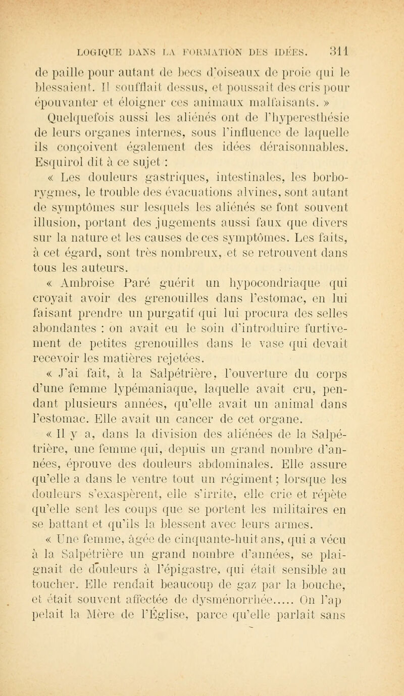 de paille pour autant de becs d'oiseaux de proie qui le blessaient. îî soufflait dessus, el poussail des cris pour épouvanter cl éloigner ces animaux malfaisants. » Quelquefois aussi les aliénés ont de Phyperesthésie de leurs organes internes, suas l'influence de laquelle ils conçoivent également des idées déraisonnables. Esquirol dit à ce sujet : « Les douleurs gastriques, intestinales, les borbo- rygmes, le trouble des évacuations alvines, sont, autant de symptômes sur lesquels les aliénés se font souvent illusion, portant des jugements aussi faux que divers sur la nature et les causes de ces symptômes. Les faits, à cet égard, sont très nombreux, et se retrouvent dans tous les auteurs. « Ambroise Paré guérit un hypocondriaque qui croyait avoir des grenouilles dans l'estomac, en lui faisant prendre un purgatif qui lui procura des selles abondantes : on avait eu le soin d'introduire furtive- ment de petites grenouilles dans le vase qui devait recevoir les matières rejetées. « J'ai fait, à la Salpétrière, l'ouverture du corps d'une femme lypémaniaque, laquelle avait cru, pen- dant plusieurs années, qu'elle avait un animal dans l'estomac. Elle avait un cancer de cet organe. « Il y a, dans la division des aliénées de la Salpé- trière, une femme qui, depuis un grand nombre d'an- nées, éprouve des douleurs abdominales. Elle assure qu'elle a dans le ventre tout un régiment ; lorsque les douleurs s'exaspèrent, elle s'irrite, elle crie et répète qu'elle sent les coups que se portent les militaires en se battant et qu'ils la blessent avec leurs armes. « Une femme, âgée de cinquante-huit ans, qui a vécu à la Salpétrière un grand nombre d'années, se plai- gnait de douleurs à l'épigastre, qui était sensible au toucher. Elle rendait beaucoup de gaz par la bouche, et était souvent affectée de dysménorrhée On l'ap pelait la Mère de l'Église, parce qu'elle parlait sans