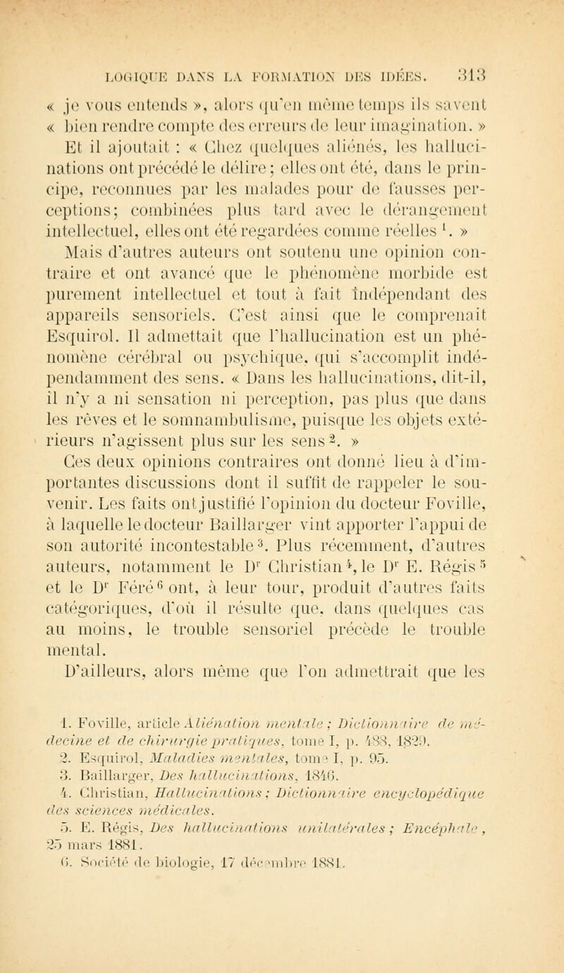 « je vous entends ». alors qu'en même temps ils savent « bien rendre compte des erreurs de Leur imagination. » Et il ajoutait : « Chez quelques aliénés, les halluci- nations ontprécédéle délire; elles ont été, dans le prin- cipe, reconnues par les malades pour de fausses per- ceptions; combinées plus tard avec le dérangement intellectuel, elles ont été regardées comme réelles l. » Mais d'autres auteurs ont soutenu une opinion con- traire et ont avancé que le phénomène morbide est purement intellectuel et tout à fait indépendant des appareils sensoriels. (Test ainsi que le comprenait Esquirol. Il admettait que l'hallucination est un phé- nomène cérébral ou psychique, qui s'accomplit indé- pendamment des sens. « Dans les hallucinations, dit-il, il n'y a ni sensation ni perception, pas plus que dans les rêves et le somnambulisme, puisque les objets exté- rieurs n'agissent plus sur les sens2. » Ces deux opinions contraires ont donné lieu à d'im- portantes discussions dont il suffit de rappeler le sou- venir. Les faits ont justifié l'opinion du docteur Foville, à laquelle le docteur Baillarger vint apporter l'appui de son autorité incontestable3. Plus récemment, d'autres auteurs, notamment le D1' Christian'*,le Dr E. Régis5 et le D1' Féré6ont, à leur tour, produit d'autres faits catégoriques, d'où il résulte que. dans quelques cas au moins, le trouble sensoriel précède le trouble mental. D'ailleurs, alors même que l'on admettrait que les 1. Foville, article Aliénation mentale; Dictionn lire de m :- decine et de chirurgie pratiquest, (Mme I, p. 188,1329. 2. Esquirol, Maladies mentales, tome I, p. 95. 3. Baillarger, Des hallucinations, L846. 'i. Christian, Hallucinations; Dictionnaire encyclopédique des sciences médicales. 5. E. Régis, Des hallucinations unilatérales; Encéphale, 25 mars 1881. 6. Société de biologie, 17 décembre 1881.