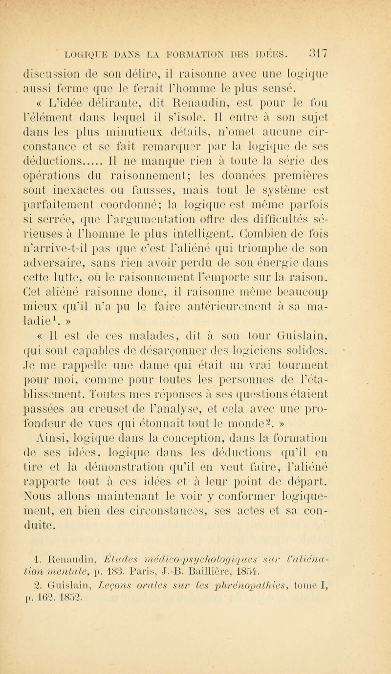 discussion de son délire, il raisonne avec une logique aussi ferme que le ferail l'homme le plus sensé. « L'idée délirante, dit Renaudin, est pour le fou l'élément dans lequel il s'isole. 11 entré à sou sujet dans les plus minutieux détails, n'omet aucune cir- constance et se fait remarquer par la logique de ses déductions Il ne manque rien à toute la série des opérations du raisonnement; les données premières sont inexactes ou fausses, mais tout le système est parfaitement coordonné; la logique est même parfois si serrée, que l'argumentation offre des difficultés sé- rieuses à l'homme le plus intelligent. Combien de fois n'arrive-t-il pas que c'est l'aliéné qui triomphe de son adversaire, sans rien avoir perdu de son énergie dans cette lutte, où le raisonnement remporte sur la raison. Cet aliéné raisonne donc, il raisonne même beaucoup mieux qu'il n'a pu le faire antérieurement à sa ma- ladie1. » « Il est de ces malades, dit à son tour Guislain, qui sont capables de désarçonner des logiciens solides. Je me rappelle une dame qui était un vrai tourment pour moi, comme pour toutes les personnes de l'éta- blissement. Toutes mes réponses à ses questions étaient passées au creuset de l'analyse, et cela avec une pro- fondeur de vues qui étonnait tout le monde2. » Ainsi, logique dans la conception, dans la formation de ses idées, logique dans les déductions qu'il en tire et la démonstration qu'il en veut faire, l'aliéné rapporte tout à ces idées et à leur point de départ. Nous allons maintenant le voir y conformer logique- ment, en bien des circonstances, ses actes et sa con- duite. i. Renaudin, Éludes médicorpsychologiques sur l'aliéna- tion mentale, p. 183. Paris, J.-B. Baillière, 1854. 2. Guislain, Leçons orales sur les phrénopathiés, tome I, 1». Wl. 1852.