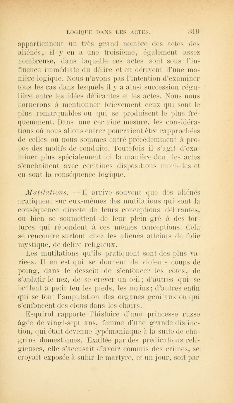 appartiennent un très grand nombre des actes des aliénés, il y en a une troisième, également assez nombreuse, dans laquelle ces actes sont sous l'in- fluence immédiate du délire et en dérivent (Tune ma- nière logique. Nous n'avons pas l'intention d'examiner tous les cas dans lesquels il y a ainsi succession régu- lière entre les idées délirantes et les actes. Nous nous bornerons ;i mentionner brièvement ceux qui sont le pins remarquables on qui se produisent le plus fré- quemment. Dans une certaine mesure, les considéra- tions où nous allons entrer pourraient être rapprochées de celles où nous sommes entré précédemment à pro- pos des motifs de conduite. Toutefois il s'agit d'exa- miner pins spéeialement ici la manière dont les actes s'enchaînent avec certaines dispositions morbides et en sont la conséquence logique. Mutilations. — Il arrive souvent que des aliénés pratiquent sur eux-mêmes des mutilations qui sont la conséquence directe de leurs conceptions délirantes, ou bien se soumettent de leur plein gré à. des tor- tures qui répondent à ces mêmes conceptions. Gela se rencontre surtout chez les aliénés atteints de folie nrystique, de délire religieux. Les mutilations qu'ils pratiquent sont des plus va- riées. Il en est qui se donnent de violents coups de poing-, dans le dessein de s'enfoncer les côtes, de s'aplatir le nez, de se crever un œil ; d'autres qui se brûlent à petit feu les pieds, les mains; d'autres enfin qui se font l'amputation des organes génitaux ou qui s'enfoncent des clous clans les chairs. Esquirol rapporte l'histoire d'une princesse russe âgée de vingt-sept ans, femme d'une grande distinc- tion, qui était devenue lypémaniaque à la suite de cha- grins domestiques. Exaltée par des prédications reli- gieuses, elle s'accusait d'avoir commis des crimes, se croyait exposée à subir le martyre, et un jour, soit par