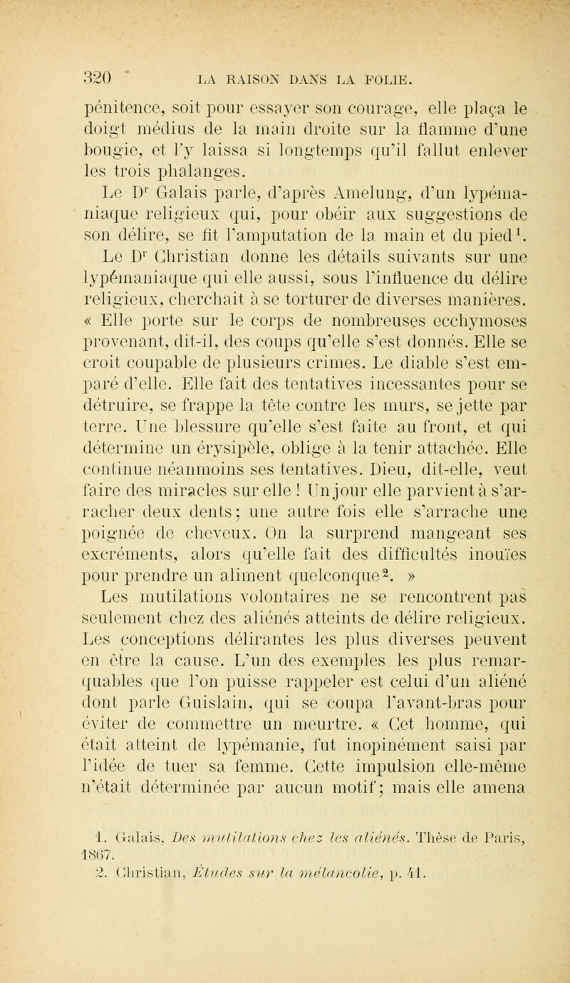 pénitence, soit pour essayer son courage, elle plaça le doigt médius de la main droite sur la flamme d'une bougie, et l'y laissa si longtemps qu'il fallut enlever les trois phalanges. Le Dr Galais parle, d'après Amelung, d'un ïypéma- niaque religieux qui, pour obéir aux suggestions de son délire, se fit l'amputation de la main et du pied1. Le D1' Christian donne les détails suivants sur une lypémaniaque qui elle aussi, sous l'influence du délire religieux, cherchait à se torturer de diverses manières. « Elle porte sur le corps de nombreuses ecchymoses provenant, dit-il, des coups qu'elle s'est donnés. Elle se croit coupable de plusieurs crimes. Le diable s'est em- paré d'elle. Elle fait des tentatives incessantes pour se détruire, se frappe la tète contre les murs, se jette par terre. Une blessure qu'elle s'est faite au front, et qui détermine un érysipèle, oblige à la tenir attachée. Elle continue néanmoins ses tentatives. Dieu, dit-elle, veut faire des miracles sur elle ! Un jour elle parvient à s'ar- racher deux dents; une autre fois elle s'arrache une poignée de cheveux. On la surprend mangeant ses excréments, alors qu'elle fait des difficultés inouïes pour prendre un aliment quelconque2. » Les mutilations volontaires ne se rencontrent pas seulement chez des aliénés atteints de délire religieux. Les conceptions délirantes les plus diverses peuvent en être la cause. L'un des exemples les plus remar- quables que l'on puisse rappeler est celui d'un aliéné dont parle Guislain, qui se coupa Pavant-bras pour éviter de commettre un meurtre. « Cet homme, qui était atteint de lypémanie, fut inopinément saisi par l'idée de tuer sa femme. Cette impulsion elle-même n'était déterminée par aucun motif; mais elle amena 1. Galais, Des mutilations chez les aliénés. Thèse (te Paris, 1867. 2. Christian, Etudes sur la mélancolie, p. 41.