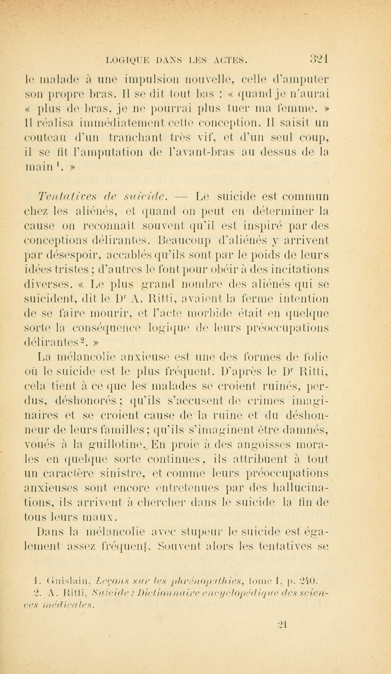 le malade à une impulsion nouvelle, celle d'amputer son propre bras. Il se di1 toul bas : « quand je n'aurai « plus de.bras, je ne pourrai plus tuer ma femme. » Il réalisa immédiatement celle conception. Il saisit un couteau (l'un tranchanl 1res vif, et d'un seul coup, il se fît l'amputation de l'avant-bras au dessus de la main '. » Tentatives de suicide. — Le suicide est commun chez les aliénés, et quand on peut en déterminer la cause on reconnaît souvent qu'il est inspiré par des conceptions délirantes. Beaucoup d'aliénés y arrivent par désespoir, accablés qu'ils sont par le poids de leurs idées tristes; d'autres le l'on! pour obéira des incitations diverses. « Le plus grand nombre des aliénés qui se suicident, dit le Dr A. Ritti, avaient la terme intention de se taire mourir, et l'acte morbide était en quelque sorte la conséquence logique de leurs préoccupations délirantes2. » La mélancolie anxieuse est une des formes de folie où le suicide est le plus fréquent. D'après le I)1' Ritti, cela tient à ce que les malades se croient ruinés, per- dus, déshonorés; qu'ils s'accusent de crimes imagi- naires et se croient cause delà ruine et du déshon- neur de leurs familles; qu'ils s'imaginent être damnés, voués à la guillotine.. En proie à des angoisses mora- les en quelque sorte continues, ils attribuent à tout un caractère sinistre, et comme leurs préoccupations anxieuses sont encore entretenues par des hallucina- tions, ils arrivent à chercher dans le suicide la tin de tous leurs maux. Dans la mélancolie avec stupeur le suicide est éga- lement assez fréquent. Souvent alors les tentatives se I. Guislain, Leçons sur les phrénopathies, tome I. p. 340. •2. A. lîitli. Suicide; Dictionnaire encyclopédique desscien- ces médicales. ■21