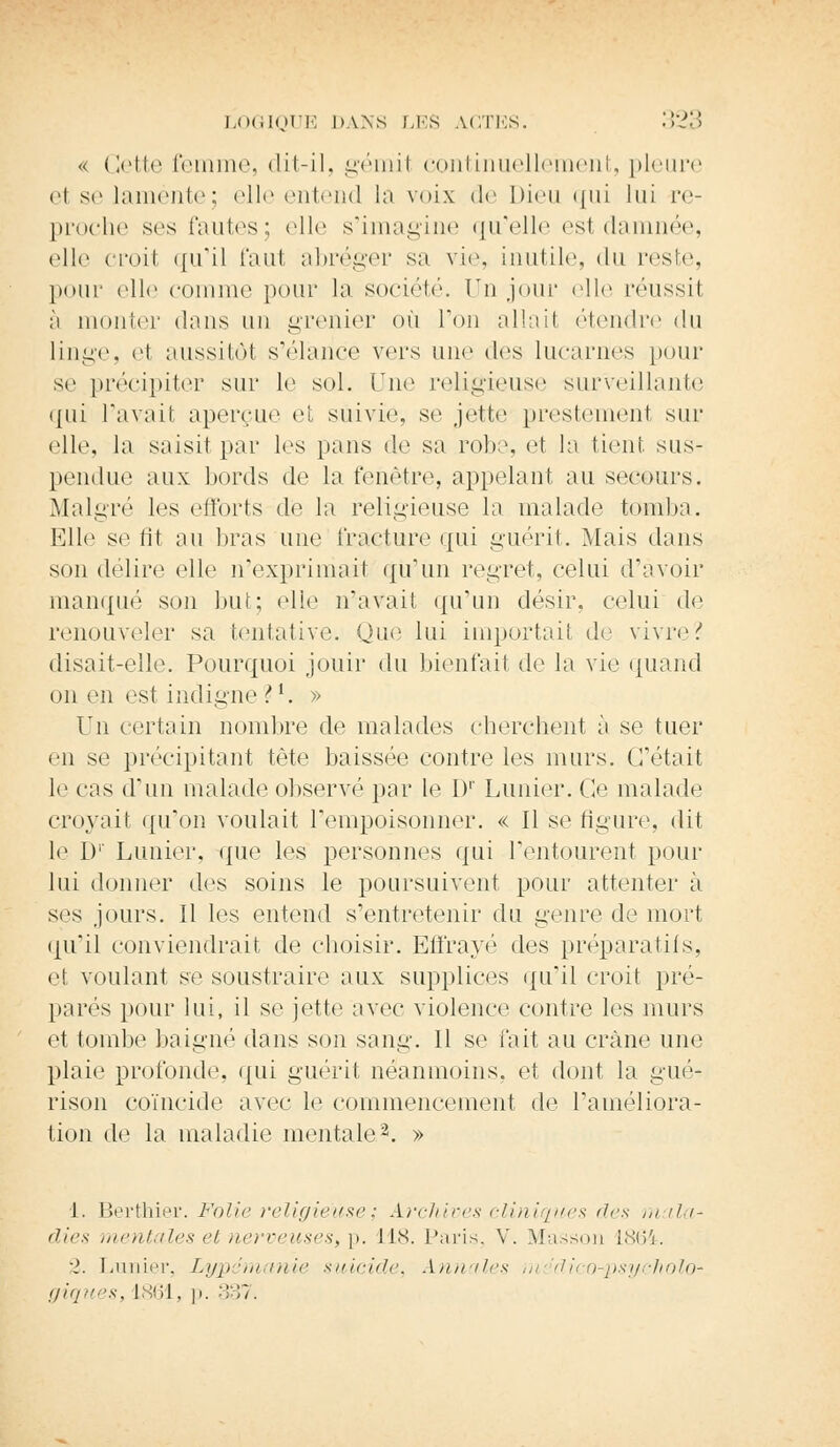 « Cette femme, dit-il, gémil continuellement, pleure el se lamente; elle entend la voix de Dieu qui lui re- proche ses huiles; elle s'imagine qu'elle es1 damnée, elle croit qu'il faut abréger sa vie, inutile, du reste, pour elle comme pour la société. ïTn jour elle réussit à monter dans un grenier où l'on allait étendre du linge, e1 aussitôt s'élance vers une dos lucarnes pour se précipiter sur le sol. Tue religieuse surveillante qui l'avait aperçue et suivie, se jette prestement sur elle, la saisit par les pans de sa robe, et la tient sus- pendue aux bords de la fenêtre, appelant au secours. Malgré les efforts de la religieuse la malade tomba. Elle se fit au liras une fracture qui guérit. Mais dans son délire elle n'exprimait qu'un regret, celui (ravoir manqué son but; elle n'avait qu'un désir, celui de renouveler sa tentative. Que lui importait de vivre? disait-elle. Pourquoi jouir du bienfait de la vie quand on en est indigne ?*. » Un certain nombre de malades cherchent à se tuer en se précipitant tète baissée contre les murs. C'était le cas d'un malade observé par le Dr Limier. Ce malade croyait qu'on voulait l'empoisonner. « Il se figure, dit le 1)' Limier, que les personnes qui l'entourent pour lui donner des soins le poursuivent pour attenter à ses jours. Il les entend s'entretenir du genre de mort qu'il conviendrait de choisir. Effrayé des préparatifs, et voulant se soustraire aux supplices qu'il croit pré- parés pour lui, il se jette avec violence contre les murs et tombe baigné dans son sang. Il se fait au crâne une plaie profonde, qui guérit néanmoins, et dont la gué- rison coïncide avec le commencement de l'améliora- tion de la maladie mentale2. » 1. Berthier. Folie religieuse; Archives cliniques 'le* mala* dies mentales et nerveuses, p. lis. Paris, V. Masson 1864. 2. Limier, Lypdmanie suicide. Annales m dico-psycholO' giques, 1864. p. 337.