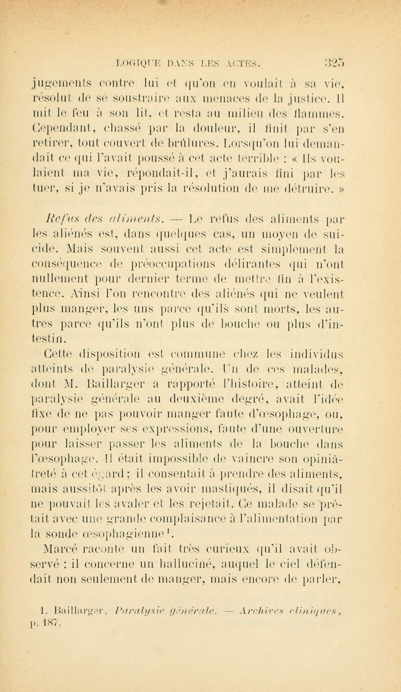 jugements contre lui el qu'on en voulail à sa vie, résolul de se soustraire aux menaces de la justice. Il mil le feu à son lit, el resta au milieu des flammes. Cependant, chassé par la douleur, il finit par s'en retirer, tout couvert do brûlures. Lorsqu'on lui deman- dai oo qui l'avait poussée cet acte terrible : « Ils vou- laient ma vie, répondait-il, et j'aurais fini par les tuer, si je n'avais pris la résolution de me détruire. » Refus des aliments. — Le refus «les aliments par les aliénés est, dans quelques cas. un moyen de sui- cide. Mais souvent aussi cet acte est simplement la conséquence d^ préoccupations délirantes qui n'ont nullement pour dernier ternie de mettre fin à l'exis- tence. Ainsi l'on rencontre des aliénés qui ne veulent plus manger, les uns parce qu'ils sont morts, les au- tres parce qu'ils n'ont plus de bouche ou plus d'in- testin. Cette disposition est commune chez les individus atteints de paralysie générale. Un de ces malades, dont M. Baillarger a rapporté l'histoire, atteint de paralysie générale au deuxième degré, avait l'idée fixe de ne pas pouvoir manger faute d'oesophage, ou, pour employer ses expressions, faute d'une ouverture pour laisser passer les aliments de la bouche dans l'œsophage. Il était impossible de vaincre son opiniâ- treté à cet égard; il consentait à prendre des aliments, mais aussitôt après les avoir mastiqués, il disait qu'il ne pouvait les avaler et les rejetait. Ce malade se prê- tait avec une grande complaisance à l'alimentation par la sonde œsophagienne1. Marc*'1 raconte un fait très curieux qu'il avait ob- servé : il concerne un halluciné, auquel le ciel défen- dait non seulement de manger, mais encore de parler, 1. Baillarger, Paralysie 'générale. — Archives cliniques, 187.