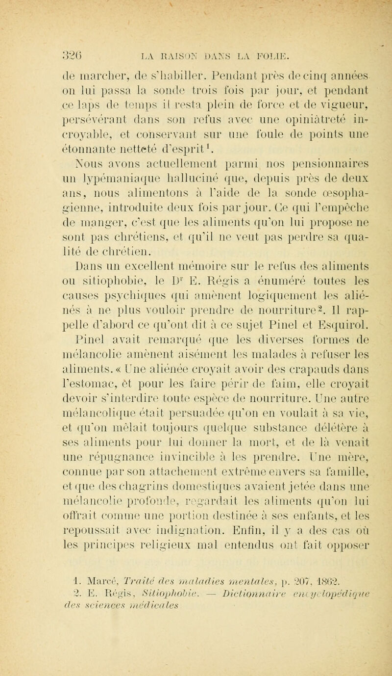 dé inarcher, de s'habiller. Pendant près decinq années on lui passa la sonde trois fois par jour, et pendant ce laps de temps il resta plein de force et de vigueur, persévérant dans son relus avec une opiniâtreté in- croyable, et conservant sur une foule de points une étonnante netteté d'esprit1. Nous avons actuellement parmi nos pensionnaires un lypémaniaque halluciné que, depuis près de deux ans, nous alimentons à l'aide de la sonde œsopha- gienne, introduite deux fois par jour. Ce qui l'empêche de manger, c'est que les aliments qu'on lui propose ne sont pas chrétiens, et qu'il ne veut pas perdre sa qua- lité de chrétien. Dans un excellent mémoire sur le refus des aliments ou sitiophobie, le D1' E. Régis a énuméré toutes les causes psychiques qui amènent logiquement les alié- nés à ne plus vouloir prendre de nourriture2. 11 rap- pelle d'abord ce qu'ont dit à ce sujet Pinel et Esquirol. Pinel avait remarqué que les diverses formes de mélancolie amènent aisément les malades à refuser les aliments. « Une aliénée croyait avoir des crapauds dans l'estomac, et pour les faire périr de faim, elle croyait devoir s'interdire toute espèce de nourriture. Une autre mélancolique était persuadée qu'on en voulait à sa vie, et qu'on mêlait toujours quelque substance délétère à ses aliments pour lui donner la mort, et de là venait une répugnance invincible à les prendre. Une mère, connue par son attachement extrême envers sa famille, et que des chagrins domestiques avaient jetée dans une mélancolie profonde, regardait les aliments qu'on lui offrait comme une portion destinée à ses enfants, et les repoussait avec indignation. Enfin, il y a des cas où les principes religieux mal entendus ont fait opposer 1. Marcé, Traité des maladies mentales, p. 207, L862. :2. E. Régis, Sitiophobie. - Dictionnaire encyclopédique des sciences médicales
