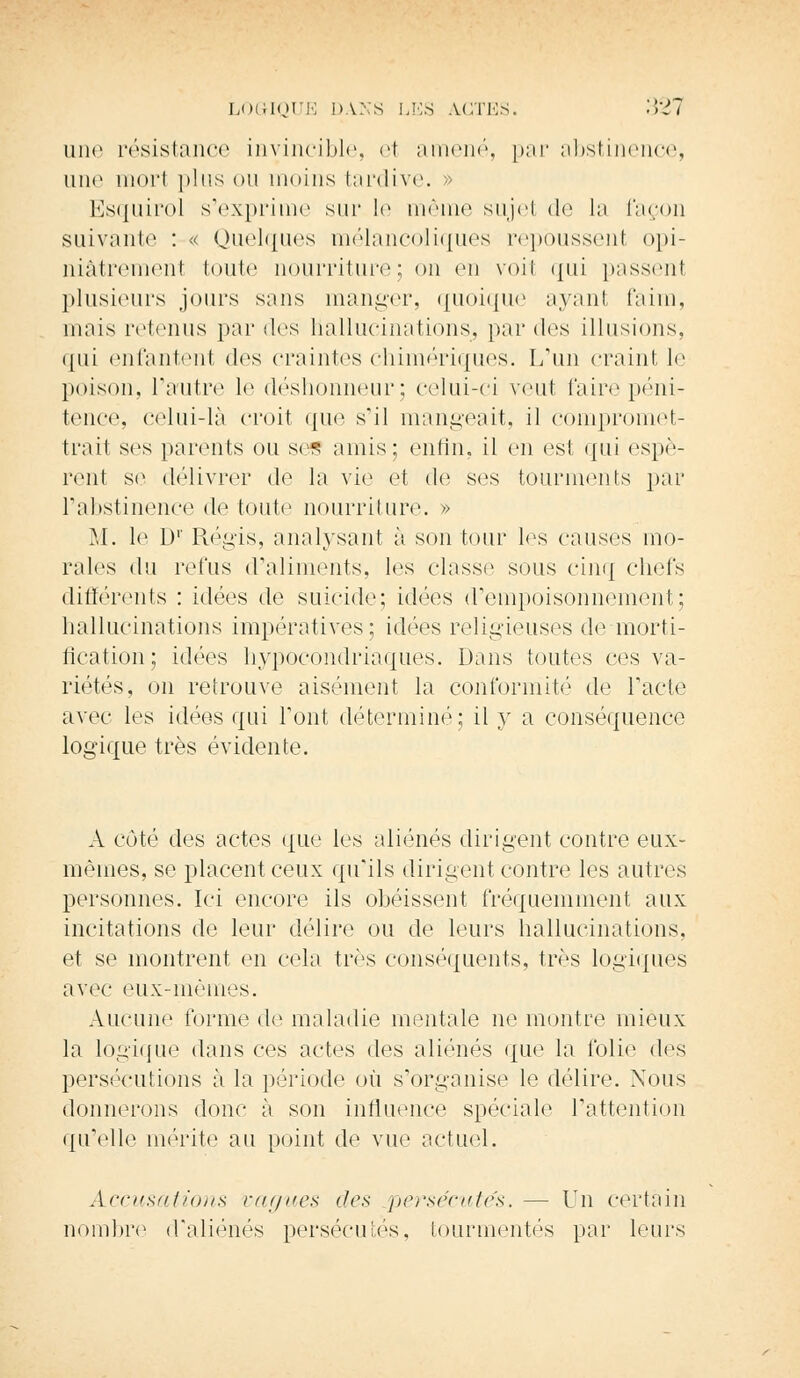 une résistance invincible, et amené, par abstinence, une morl plus ou moins tardive. » Esquirol s'exprime sur le même sujel de la façon suivante : « Quelques mélancoliques repoussent opi- niâtrement toute nourriture; on en voil qui passenl plusieurs jours sans manger, quoique ayant faim, mais retenus par des hallucinations, par des illusions. qui enfantenl dos craintes chimériques. L'un craint le poison, l'autre le déshonneur; celui-ci veut faire péni- tence, celui-là croit que s'il mangeait, il compromet- trait ses parents ou ses amis; enfin, il en est qui espè- rent se délivrer dé la vie et de ses tourments par l'abstinence de toute nourriture. » M. le Dr Régis, analysant à sou tour les causes mo- rales du refus d'aliments, les classe sous cinq chefs différents : idées de suicide; idées d'empoisonnement; hallucinations impératives; idées religieuses de morti- fication; idées hypocondriaques. Dans toutes ces va- riétés, on retrouve aisément la conformité de l'acte avec les idées qui l'ont déterminé; il y a conséquence logique très évidente. A côté des actes que les aliénés dirigent contre eux- mêmes, se placent ceux qu'ils dirigent contre les autres personnes. Ici encore ils obéissent fréquemment aux incitations de leur délire ou de leurs hallucinations, et se montrent en cela très conséquents, très logiques avec eux-mêmes. Aucune forme de maladie mentale ne montre mieux la logique dans ces actes des aliénés que la folie des persécutions à la période où s'organise le délire. Nous donnerons donc à son influence spéciale l'attention qu'elle mérite au point de vue actuel. Accusations vagues tics persécutés. — Un certain nombre d'aliénés persécutés, tourmentés par leurs