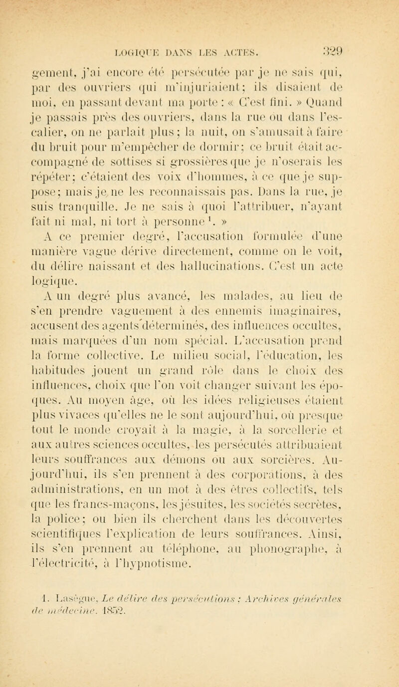 gement, j'ai encore été persécutée par je ne sais qui, par des ouvriers qui m'injuriaient; ils disaient de moi. en passant devant ma porte : « C'est fini. » Quand je passais près des ouvriers, dans la rue ou dans L'es- calier, on ne parlait plus; la nuit, on s'amusait à l'aire du bruit pour m'empêcher de dormir; ce bruil était ac- compagné de sottises si grossières que je n'oserais les répéter; c'étaient des voix d'hommes, à ce que je sup- pose; niais,je ne les reconnaissais pas. Dans la rue, je suis tranquille. .Te ne sais à quoi l'attribuer, n'ayant fait ni mal, ni tort à personne1. » A ce premier degré, l'accusation formulée d'une manière vague dérive directement, comme on le voit, du délire naissant et des hallucinations. C'est un acte logique. A un degré plus avancé, les malades, au lieu de s'en prendre vaguement à des ennemis imaginaires, accusent des agents'déterminés, des influences occultes, mais marquées d'un nom spécial. L'accusation prend la formé collective. Le milieu social, l'éducation, les habitudes jouent un grand rôle dans le choix des influences, choix que Ton voit changer suivant les épo- ques. Au moyen âge, où les idées religieuses étaient plus vivaces qu'elles ne le sont aujourd'hui, où presque tout le monde croyait à la magie, à la sorcellerie et aux autres sciences occultes, les persécutés attribuaient leurs souffrances aux démons ou aux sorcières. Au- jourd'hui, ils s'en prennent à des corporations, à des administrations, en un mot à des rires collectifs, tels que les francs-maçons, les jésuites, les sociétés secrètes, la police; ou bien ils cherchent dans les découvertes scientifiques l'explication de leurs souffrances. Ainsi, ils s'en prennent au téléphone, au phonographe, ;i l'électricité, à l'hypnotisme. 1. Lasègue, Le délire tirs pers 'entions : archives générales île médecine. 1.852.
