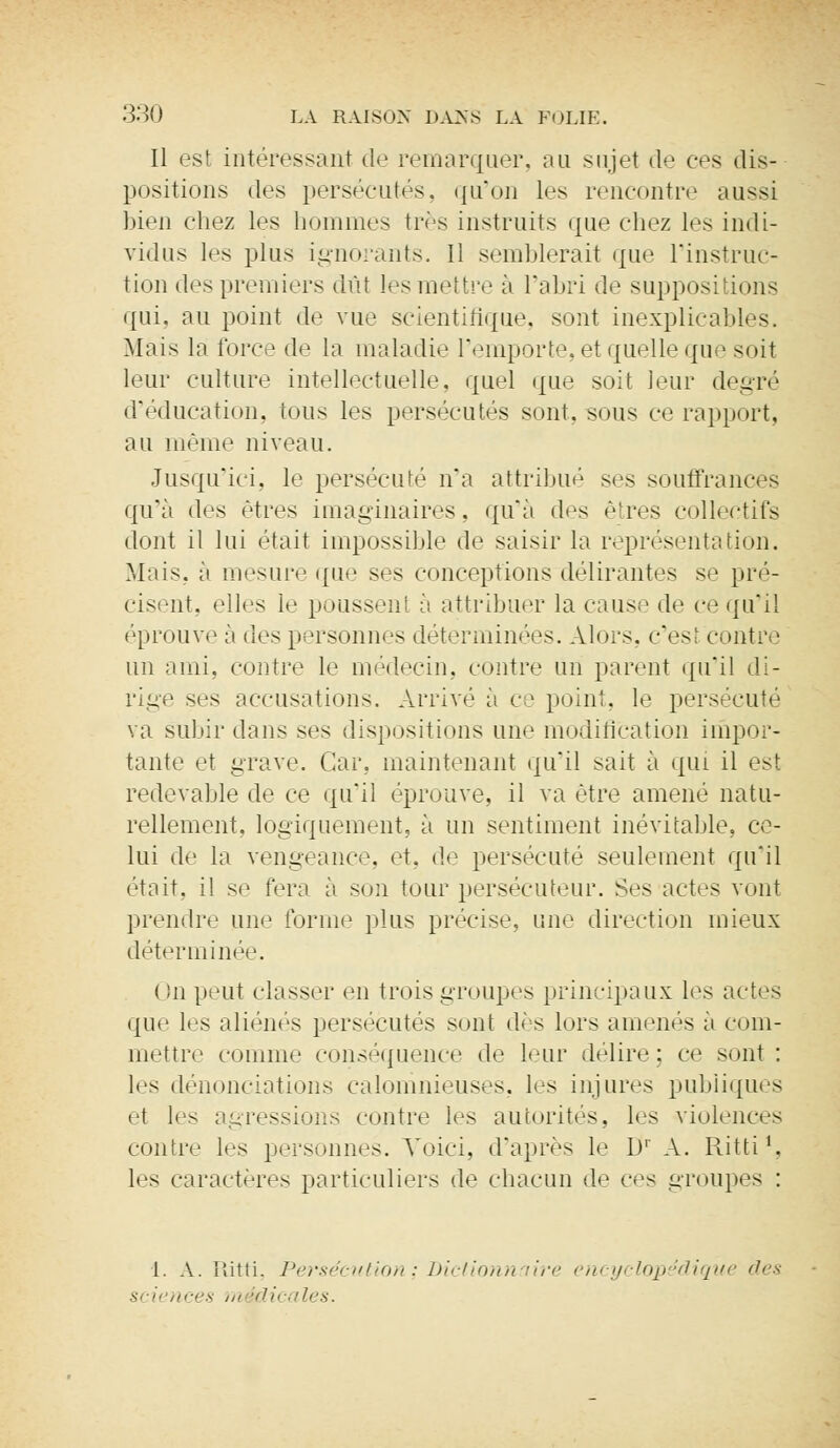 Il est intéressant de remarquer, au sujet de ces dis* positions des persécutés, qu'on les rencontre aussi Lieu chez les hommes très instruits que chez les indi- vidus les plus ignorants. Il semblerait que l'instruc- tion des premiers dût les mettre à l'abri de suppositions qui, au point de vue scientifique, sont inexplicables. Mois la force de la maladie l'emporte, et quelle que soit leur culture intellectuelle, quel que soit leur degré d'éducation, tous les persécutés sont, sous ce rapport, au même niveau. Jusqu'ici, le persécuté n'a attribué ses souffrances qu'a des êtres imaginaires, qu'à des êtres collectifs dont il lui était impossible de saisir la représentation. Mais, à mesure que ses conceptions délirantes se pré- cisent, elles le poussent à attribuer la cause de ce qu'il ('prouve à des personnes déterminées. Alors, c'est contre un ami, contre le médecin, contre un parent qu'il di- rige ses accusations. Arrivé à ce point, le persécuté va subir dans ses dispositions une modification impor- tante et grave. Car,, maintenant qu'il sait à qui il est redevable de ce qu'il éprouve, il va être amené natu- rellement, logiquement, à un sentiment inévitable, ce- lui de la vengeance, et, de persécuté seulement qu'il était, il se fera à son tour persécuteur. Ses actes vont prendre une forme plus précise, une direction mieux déterminée. ( !n peut classer en trois groupes principaux les actes i[iic les aliénés persécutés sont dès lors amenés ;i com- mettre comme conséquence de leur délire; ce sont: les dénonciations calomnieuses, les injures publiques et les agressions contre les autorités, les violences contre les personnes. Voici, d'après le D' A. Ritti1, les caractères particuliers de chacun de ces groupes : 1. A. Ritti, Persécution', Dictionnaire encyclopédique des Si fi nces m idicales.