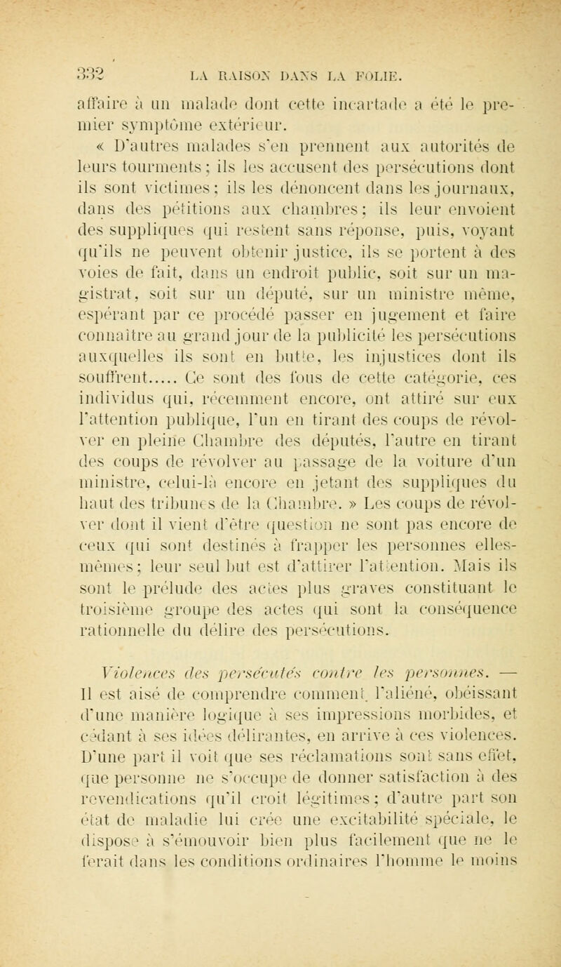 affaire à un malade dont cette incartade a été le pre- mier symptôme extéri< ur. « D'autres malades s'en prennent aux autorités de leurs tourments : ils les accusent des persécutions dont ils sont victimes: ils les dénoncent dans les journaux, dans des pétitions aux chambres; ils leur envoient des suppliques qui restent sans réponse, puis, voyant qu'ils ne peuvent obtenir justice, ils se portent à des voies de fait, dans un endroit public, soit sur un ma- gistrat, soit sur un député, sur un ministre même. espérant par ce procédé passer en jugement et l'aire connaître au grand jour de la publicité les persécutions auxquelles ils sont en bute, les injustices dont ils souffrent Ce sont des fous de cette catégorie, ces individus qui, récemment encore, ont attiré sur eux l'attention publique, l'un en tirant des coups de revol- ver en pleine Chambre des députés, l'autre en tirant des coups de revolver au passage de la voiture d'un ministre, celui-là encore en jetant des suppliques du haut des tribun* s de la Chambre. » Les coups de revol- ver dont il vient d'être questi m ne sont pas encore de ceux qui son' destinés à frapper les personnes elles- mêmes; leur seul but est d'attirer l'attention. Mais ils sont le prélude des actes plus graves constituant le troisième groupe des actes qui sont la conséquence rationnelle du délire des persécutions. Violences des persécutés contre les personnes. — Il est aisé de comprendre comment l'aliéné, obéissant d'une manière logique à ses impressions morbides, et cédant à ses idées délirantes, en arrive à ces violences. D'une part il voit ({lie ses réclamations sont sans effet, que personne ne s'occupe de donner satisfaction à des revendications qu'il croit légitimes; d'autre part son étal de maladie lui crée une excitabilité spéciale, le dispos ! a s'émouvoir bien plus facilement que ne le ferait dans les conditions ordinaires l'homme le moins