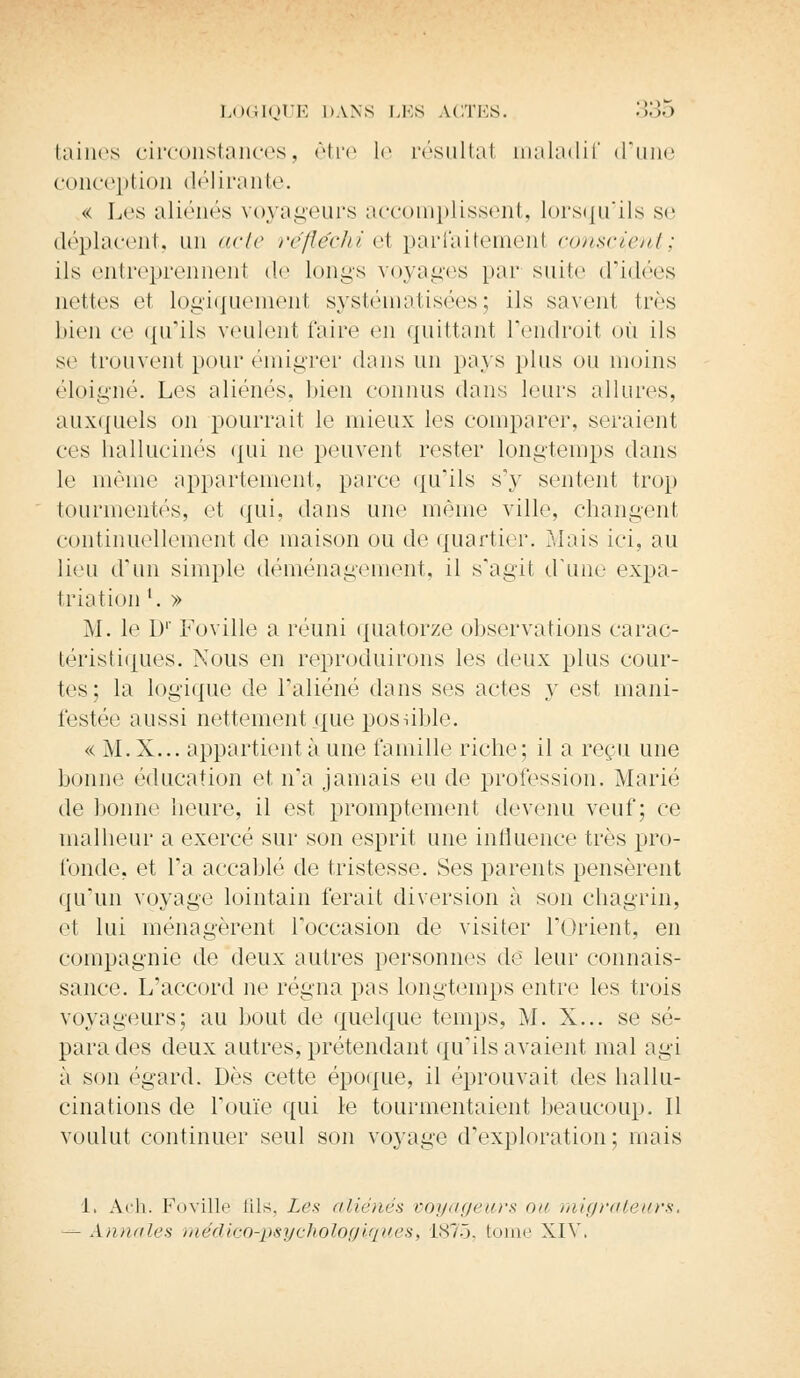 fcaines circonstances, être le résultai maladif (rime conception délirante. « Los aliénés voyageurs accomplissent, lorsqu'ils se déplacent, un acte réfléchi el parfaitement conscient; ils entreprennent de Longs voyages par suite d'idées nettes et logiquement systématisées; ils savent très bien ce qu'ils veulent faire en quittant l'endroit où ils se trouvent pour émigrer (huis un pays plus ou moins éloigné. Les aliénés, bien connus dans leurs allures, auxquels on pourrait le mieux les comparer, seraient ces hallucinés qui ne peuvent rester longtemps dans le même appartement, parce qu'ils s'y sentent trop tourmentés, et qui, dans une même ville, changent continuellement de maison ou de quartier. Mais ici, au lieu d'un simple déménagement, il s'agit d'une expa- triation l. » M. le Dr Foville a réuni quatorze observations carac- téristiques. Nous en reproduirons les deux plus cour- tes ; la logique de l'aliéné dans ses actes y est mani- festée aussi nettement que possible. « M. X... appartient à une famille riche; il a reçu une bonne éducation et n'a jamais eu de profession. Marié de bonne heure, il est promptement devenu veuf; ce malheur a exercé sur son esprit une influence très pro- fonde, et Fa accablé de tristesse. Ses parents pensèrent qu'un voyage lointain ferait diversion à son chagrin, et lui ménagèrent l'occasion de visiter l'Orient, en compagnie de deux autres personnes de leur connais- sance. L'accord ne régna pas longtemps entre les trois voyageurs; au bout de quelque temps, M. X... se sé- para des deux autres, prétendant qu'ils avaient mal agi à son égard. Dès cette époque, il éprouvait des hallu- cinations de l'ouïe qui le tourmentaient beaucoup. Il voulut continuer seul son voyage d'exploration; mais 1. Ach. Foville fils, Lfs aliénés voyageurs ou migrateurs, - Annales médico-psychologiques, 1875, tome XIV.