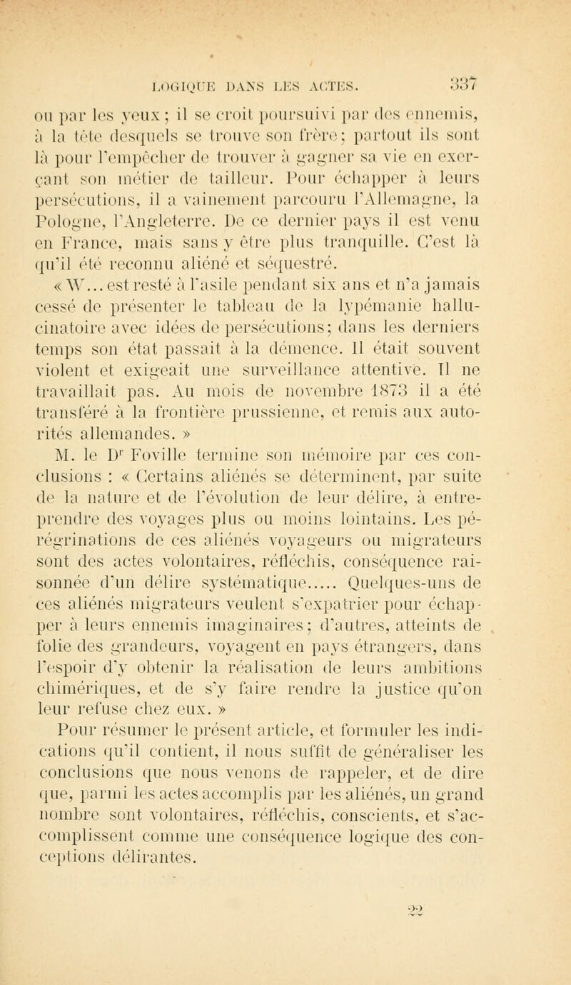 ou par les yeux ; il se croit poursuivi par des ennemis, ;i la tête desquels se trouve son frère; partoul ils sont là pour l'empêcher de trouver à gagner sa vie en exer- çanl son métier de tailleur. Pour échapper à leurs persécutions, il a vainement parcouru l'Allemagne, la Pologne, l'Angleterre. De ce dernier pays il est venu en France, mais sans y être plus tranquille. C'est là qu'il été reconnu aliéné et séquestré. «W... est resté à l'asile pondant six ans et n'a jamais cessé de présenter le tableau de la lypémanie hallu- cinatoire avec idées de persécutions; dans les derniers temps son état passait à la démence. 11 était souvent violent et exigeait une surveillance attentive. 11 ne travaillait pas. Au mois de novembre 1873 il a été transféré à la frontière prussienne, et remis aux auto- rités allemandes. » M. le D1' Foville termine son mémoire par ces con- clusions : « Certains aliénés se déterminent, par suite de la nature et de révolution de leur délire, à entre- prendre des voyages plus ou moins lointains. Les pé- régrinations de ces aliénés voyageurs ou migrateurs sont des actes volontaires, réfléchis, conséquence rai- sonnée d'un délire systématique Quelques-uns de ces aliénés migrateurs veulent s'expatrier pour échap- per à leurs ennemis imaginaires; d'autres, atteints de folie des grandeurs, voyagent en pays étrangers, dans l'espoir d'y obtenir la réalisation de leurs ambitions chimériques, et de s'y faire rendre la justice qu'on leur refuse chez eux. » Pour résumer le présent article, et formuler les indi- cations qu'il contient, il nous suffit de généraliser les conclusions que nous venons de rappeler, et de dire que, parmi les actes accomplis par les aliénés, un grand nombre sont volontaires, réfléchis, conscients, et s'ac- complissent comme une conséquence logique des con- ceptions délirantes. 22