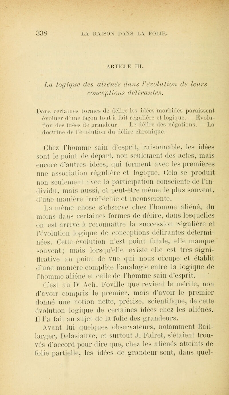 ARTICLE III. La logique des aliènes dans l'évolution de leurs conceptions délirantes. Dans certaines formes de délire Les idées morbides paraissent évoluer d'une façon tout à fait régulière et Logique. — Évolu- tion des idées de grandeur. — Le délire «les négations. — La doctrine de l'évolution du délire chronique. Chez l'homme sain d'esprit, raisonnable, les idées sont le point de départ, non seulement des actes, mais encore d'autres idées, qui forment avec les premières une association régulière et logique. Cela se produit non seulement avec la participation consciente de l'in- dividu, mais aussi, et peut-être même le plus souvent, d'une manière irréfléchie et inconsciente. La même chose s'observe chez l'homme aliéné, du moins dans certaines formes de délire, dans lesquelles on est arrivé à reconnaître la succession régulière et l'évolution logique de conceptions délirantes détermi- nées. Cette évolution n'est point fatale, elle manque souvent; mais lorsqu'elle existe elle est très signi- ficative au point do vue qui nous occupe et établit d'une manière complète l'analogie entre la logique de l'homme aliéné et celle de l'homme sain d'esprit. C'esi au D1' Ach. Foville que revient le mérite, non d'avoir compris le premier, mais d'avoir le premier donné une notion nette, précise, scientifique, de cette évolution logique de certaines idées chez les aliénés. Il Ta fait au sujet de la folie des grandeurs. Avant lui quelques observateurs, notamment Bail- larger, Delasiauve, et surtout J. Falret, s'étaient trou- vés d'accord pour dire que, chez les aliénés atteints de folie partielle, les idées de grandeur sont, dans quel-
