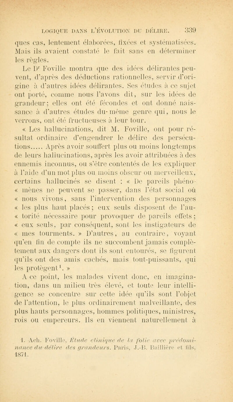 ques cas, lentemenl élaborées, fixées el systématisées. Mais ils avaienl constaté le fail sans en déterminer les règles. Le I)1 Foville montra que des idées délirantes peu- vent, d'après des déductions rationnelles, servir d'ori- gine à d'autres idées délirantes. Ses études à ce sujet ont porté, comme nous l'avons dit, sur les idées de grandeur; elles ont été fécondes et ont donné nais- sance à d'autres ('Indes du-même genre qui, nous le verrons, ont été fructueuses à leur tour. « Les hallucinations, dit M. Foville. ont pour ré- sultat ordinaire d'engendrer le délire des persécu- tions Après avoir souffert plus ou moins longtemps de leurs hallucinations, après les avoir attribuées à des ennemis inconnus, ou s'être contentés de les expliquer à l'aide d'un mot plus ou moins obscur ou merveilleux, certains hallucinés se disent : « De pareils phéno « mènes ne peuvent se passer, dans l'état social où « nous vivons, sans l'intervention, des personnages « les plus haut placés; eux seuls disposent de l'au- « torité nécessaire pour provoquer de pareils effets; « eux seuls, par conséquent, sont les instigateurs de « mes tourments. » D'autres, au contraire, voyant qu'en fin de compte ils ne succombent jamais complè- tement aux dangers dont ils sont entourés, se figurent qu'ils ont des amis cachés, mais tout-puissants, qui les protègent1. » A ce point, les malades vivent donc, en imagina- tion, dans un milieu très élevé, et toute leur intelli- gence se concentre sur cette idée qu'ils sont l'objet de l'attention, le plus ordinairement malveillante, des plus hauts personnages, hommes politiques, ministres, rois ou empereurs. Ils en viennent naturellement à L. Ach. Foville, Étude clinique de la folie avec 'prédomi- nance du délire des grandeurs. Paris. J.-B. Baillière et fils, 1871.