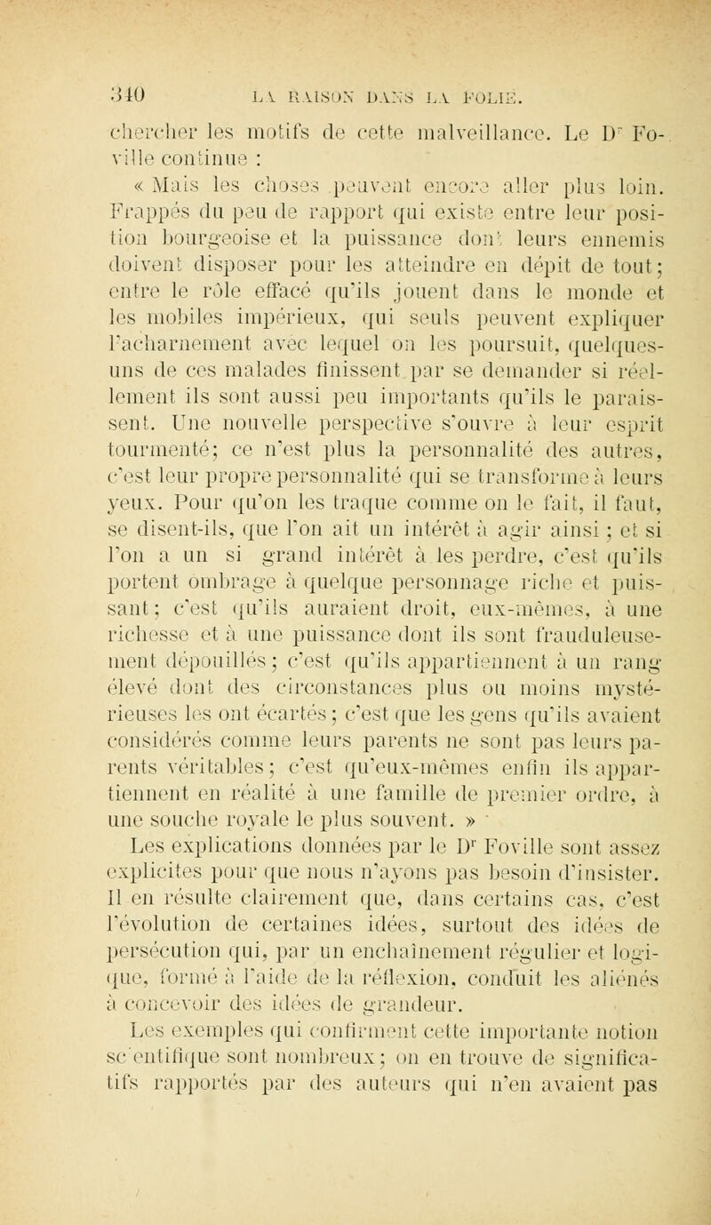 chercher les motifs de cette malveillance. Le Dr Fo- ville continue : « Mais les choses peuvent encore aller plus loin. Frappés du peu de rapport qui existe entre leur posi- tion bourgeoise et la puissance don' leurs ennemis doivent disposer pour les atteindre en dépit de tout; entre le rôle effacé qu'ils joutait dons le monde et les mobiles impérieux, qui seuls peuvent expliquer l'acharnement avec lequel on les poursuit, quelques- uns de ces malades finissent par se demander si réel- lement ils sont aussi peu importants qu'ils le parais- sent. Une nouvelle perspective s'ouvre à leur esprit tourmenté; ce n'est plus la personnalité des autres, c'est leur propre personnalité qui se transforme à leurs yeux. Pour qu'on les traque comme on le fait, il faut, se disent-ils, que l'on ait un intérêt à agir ainsi ; et si l'on a un si grand intérêt à les perdre, c'est qu'ils portent ombrage à quelque personnage riche el puis- sant ; c'est qu'ils auraient droit, eux-mêmes, à une richesse et à une puissance dont ils sont frauduleuse- ment dépouillés; c'est qu'ils appartiennent à un rang élevé dont des circonstances plus ou moins mysté- rieuses les ont écartés ; c'est que les gens qu'ils avaient considérés comme leurs parents ne sont pas leurs pa- rents véritables ; c'est qu'eux-mêmes enfin ils appar- tiennent en réalité à une famille de premier ordre, à une souche royale le plus souvent. » Les explications données par le L)1' Foville sont assez explicites pour que nous n'ayons pas besoin d'insister. 11 en résulte clairement que, dans certains cas. c'est l'évolution de certaines idées, surtout des idées de persécution qui, par un enchaînement régulier et logi- que, formé à l'aide delà réflexion, conduit les aliénés à concevoir des idées de grandeur. Les exemples qui confirment cette importante notion scentifique sont nombreux; on en trouve de significa- tifs rapportés par des auteurs qui n'en avaient pas