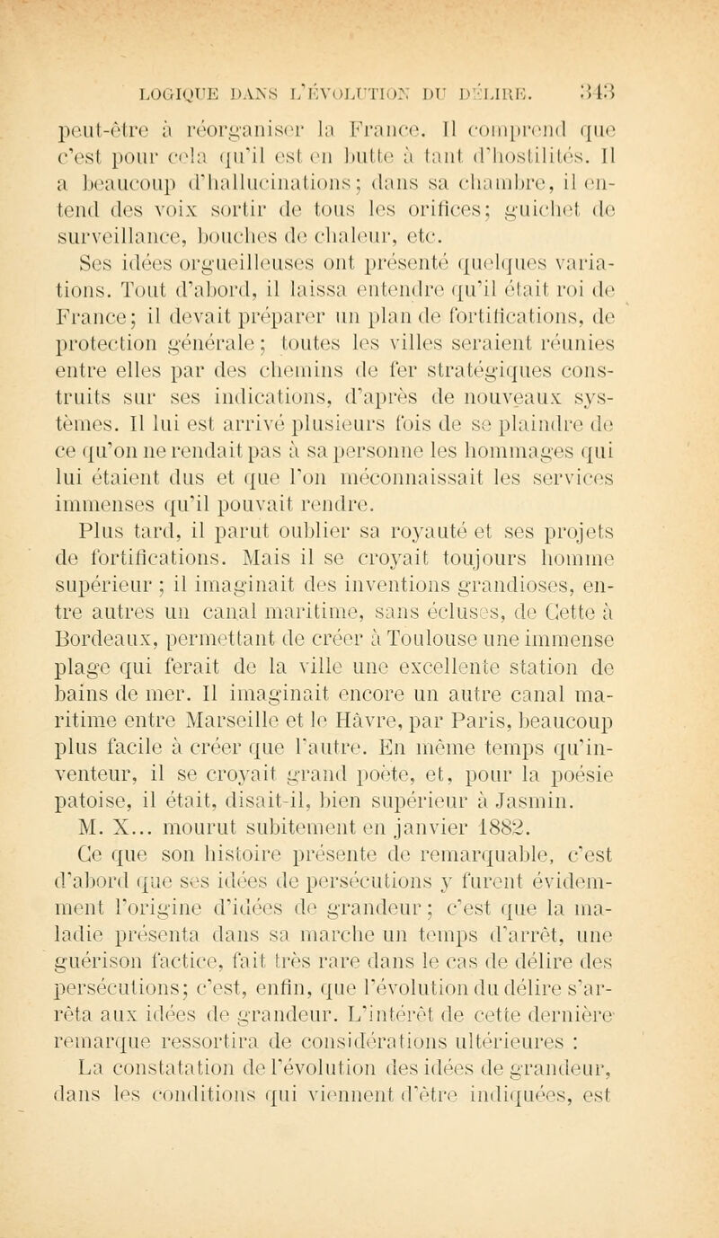 peut-être à réorganiser la France. Il comprend que c'est pour cela qu'il esl en butte à tant d'hostilités. Il a beaucoup d'hallucinations; dans sa chambre, il en- tend des voix sortir de Ions les orifices; guichet de surveillance, bouches de chaleur, etc. Ses idées orgueilleuses ont présenté quelques varia- tions. Tout d'abord, il laissa entendre qu'il était roi de France; il devait préparer un plan de fortifications, de protection générale ; toutes les villes seraient réunies entre elles par dos chemins de fer stratégiques cons- truits sur ses indications, d'après de nouveaux sys- tèmes. Il lui est arrivé plusieurs fois de se plaindre de ce qu'on ne rendait pas à sa personne les hommages qui lui étaient dus et que Ton méconnaissait les services immenses qu'il pouvait rendre. Plus tard, il parut oublier sa royauté et ses projets de fortifications. Mais il se croyait toujours homme supérieur ; il imaginait des inventions grandioses, en- tre autres un canal maritime, sans écluses, de Cette à Bordeaux, permettant de créer à Toulouse une immense plage qui ferait de la ville une excellente station de bains de mer. Il imaginait encore un autre canal ma- ritime entre Marseille et le Havre, par Paris, beaucoup plus facile à créer que l'autre. En même temps qu'in- venteur, il se croyait grand poète, et, pour la poésie patoise, il était, disait-il, bien supérieur à Jasmin. M. X... mourut subitement en janvier 1882. Ce que son histoire présente de remarquable, c'est d'abord que ses idées de persécutions y furent évidem- ment l'origine d'idées de grandeur; c'est que la ma- ladie présenta dans sa marche lui temps d'arrêt, une guérison factice, fait très rare dans le cas de délire des persécutions; c'est, enfin, que révolution du délire s'ar- rêta aux idées de grandeur. L'intérêt de cette dernière remarque ressortira de considérations ultérieures : La constatation de l'évolution des idées de grandeur, dans les conditions qui viennent d'être indiquées, est