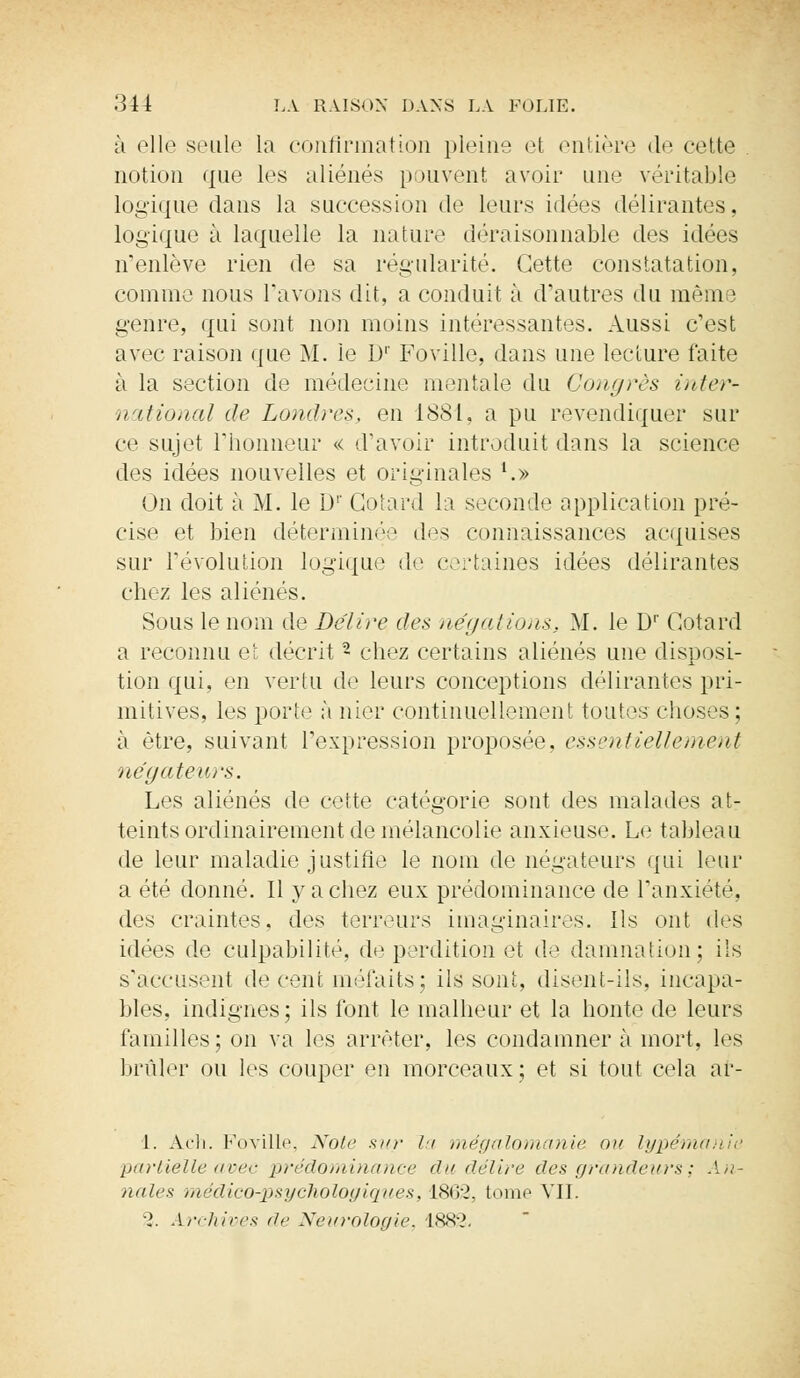 à elle seule la confirmation pleine et entière de cette notion que les aliénés pouvent avoir une véritable logique dans la succession de leurs idées délirantes, logique à laquelle la nature déraisonnable des idées n'enlève rien de sa régularité. Cette constatation, comme nous l'avons dit, a conduit à d'autres du mèin ! genre, qui sont non moins intéressantes. Aussi c'est avec raison que M. le Dr Foville, dans une lecture faite à la section de médecine mentale du Congrès inter- national de Londres, en 1881, a pu revendiquer sur ce sujet l'honneur << d'avoir introduit dans la science des idées nouvelles et originales '.» On doit à M. le D1' Cotard la seconde application pré- cise et bien déterminée des connaissances acquises sur l'évolution logique de certaines idées délirantes chez les aliénés. Sous le nom de Délire des négations. M. le D1' Gotard a reconnu et décrit • chez certains aliénés une disposi- tion qui, en vertu de leurs conceptions délirantes pri- mitives, les porte à nier continuellement toutes choses ; à être, suivant l'expression proposée, essentiellement négateurs. Les aliénés de cette catégorie sont des malades at- teints ordinairement de mélancolie anxieuse. Le tableau de leur maladie justifie le nom de négateurs qui leur a été donné. Il y a chez eux prédominance de l'anxiété, des craintes, des terreurs imaginaires. Ils ont des idées de culpabilité, déperdition et de damnation; ils s'accusent décent méfaits; ils sont, disent-ils, incapa- bles, indignes; ils font le malheur et la honte de leurs familles ; on va les arrêter, les condamner à mort, les brûler ou les couper en morceaux; et si tout cela ar- 1. Ach. Foville, Note sur la mégalomanie ou lypémanie partielle avec prédominance du délire des grandeurs ; An- nales médico-psychologiques, 1862, tome VII. u2. Archives dr Neurologie, 1882.