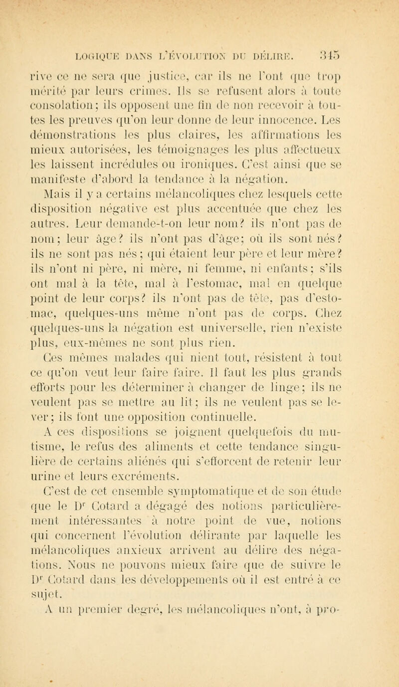 rive ce ne sera que justice, car ils ne l'ont que trop mérité par leurs crimes. Ils se refusent alors à toute consolation; ils opposenl une fin de non recevoir à tou- tes les preuves qu'on leur donne de haïr innocence. Les démonstrations les plus claires, les affirmations les mieux autorisées, les témoignages les pins affectueux les laissent incrédules ou ironiques. C'est ainsi que se manifeste d'abord la tendance à la négation. Mais il va certains mélancoliques chez lesquels cette disposition négative est plus accentuée que chez les autres. Leur demande-t-on leur nom? ils n'ont pas de nom; leur âge? ils n'ont pas d'âge; où ils sont nés? ils ne sont pas nés ; qui étaient leur père et leur mère ? ils n'ont ni père, ni mère, ni femme, ni enfants; s'ils ont mal à la tête, mal à l'estomac, mal en quelque point de leur corps !* ils n'ont pas de tète, pas d'esto- mac, quelques-uns même n'ont pas de corps. Chez quelques-uns la négation est universelle, rien n'existe plus, eux-mêmes ne sont plus rien. Ces mêmes malades qui nient tout, résistent à tout ce qu'on veut leur faire faire. Il faut les plus grands efforts pour les déterminer à changer de linge; ils ne veulent pas se mettre au lit; ils ne veulent pas se le- ver; ils font une opposition continuelle. A ces dispositions se joignent quelquefois du mu- tisme, le refus des aliments et cette tendance singu- lière de certains aliénés qui s'efforcent de retenir leur urine et leurs excréments. (Test de cet ensemble symptomatique et de son étude que le I)1' Cotard a dégagé des notions particulière- ment intéressantes à notre point de vue, notions qui concernent l'évolution délirante par laquelle les mélancoliques anxieux arrivent au délire des néga- tions. Nous ne pouvons mieux faire que de suivre le I)1' Cotard dans les développements où il est entré à ce sujet. A un premier degré, les mélancoliques n'ont, à pro-