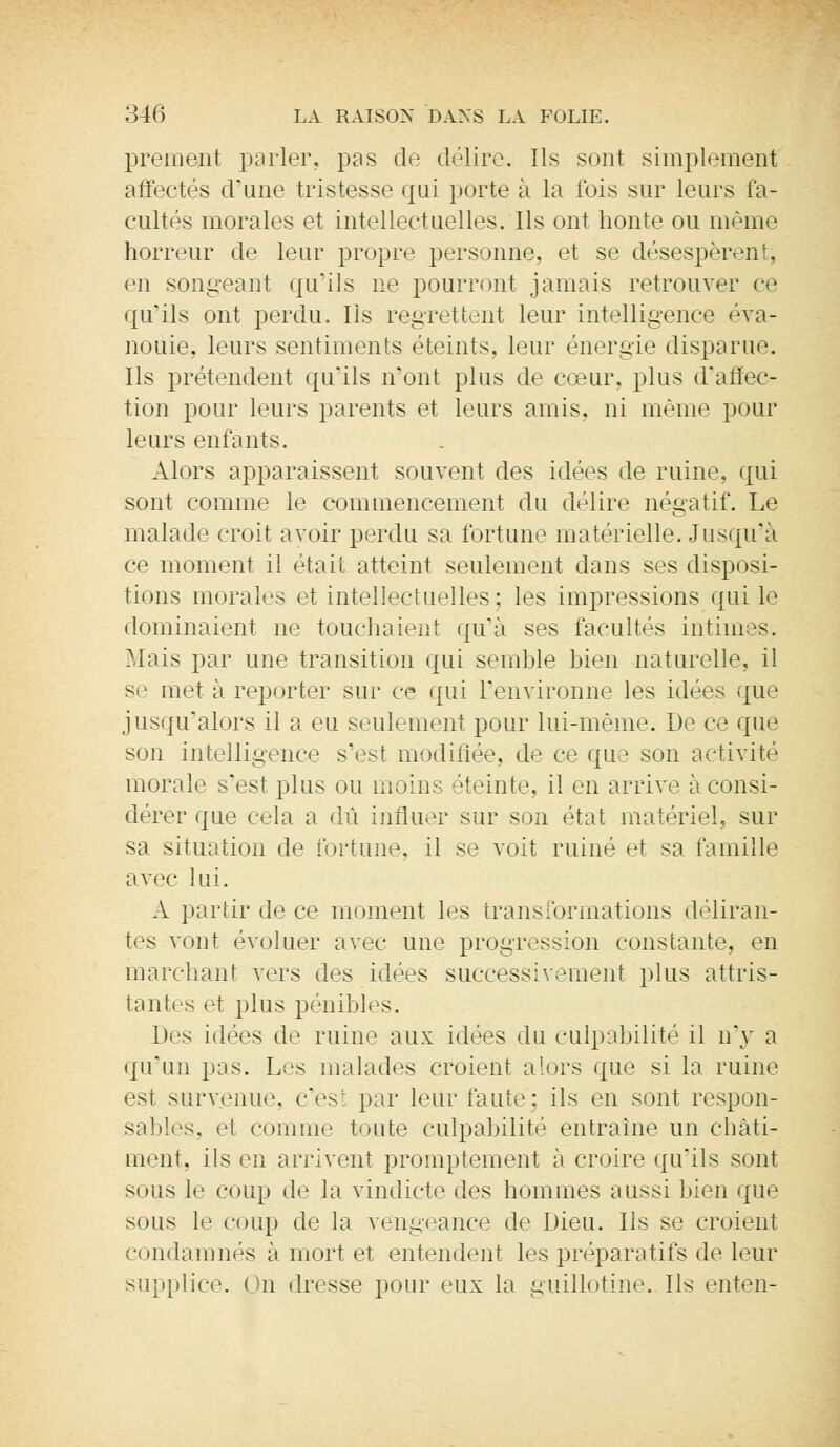 prement parler, pas de délire. Ils sont simplement affectés d'une tristesse qui porte à la ibis sur leurs fa- cultés morales et intellectuelles. Ils ont honte ou même horreur de leur propre personne, et se désespèrent; en songeanl qu'ils ne pourront jamais retrouver ce qu'ils ont perdu. Ils regrettent leur intelligence éva- nouie, leurs sentiments éteints, leur énergie disparue. Ils prétendent qu'ils n'ont plus de cœur, plus d'affec- tion pour leurs parents et leurs amis, ni même pour leurs enfants. Alors apparaissent souvent des idées de ruine, qui sont comme le commencement du délire négatif. Le malade croit avoir perdu sa fortune matérielle. Jusqu'à ce moment il était atteint seulement dans ses disposi- tions morales et intellectuelles: les impressions qui le dominaient ne touchaient qu'à ses facultés intim >s. Mais par une transition qui semble bien naturelle, il se met à reporter sur ce qui l'environne les idées que jusqu'alors il a eu seulement pour lui-même. De ce que son intelligence s'est modifiée, de ce que son activité morale s'est plus ou moins éteinte, il en arrive à consi- dérer que cela a dû influer sur son état matériel, sur sa situation de fortune, il se voit ruiné et sa famille avec lui. A partir de ce moment les transformations déliran- tes vont évoluer avec une progression constante, en marchant vers des idées successivement plus attris- tantes et plus pénibles. Des idées de ruine aux idées du culpabilité il n'y a qu'un pas. Les malades croient alors que si la ruine est survenu.', c'esl par leur faute: ils en sont respon- sables, et comme toute culpabilité entraine un châti- ment, ils en arrivent promptement à croire qu'ils sont sous le coup de la vindicte des hommes aussi bien que sous le coup de la vengeance de Dieu. Ils se croient condamnés à mort et entendent les préparatifs de leur supplice. On dresse pour eux la guillotine. Ils enten-