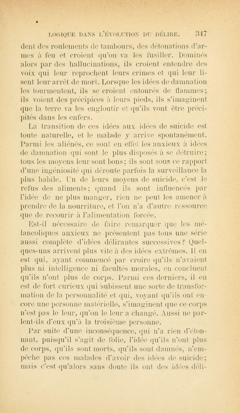 déni des roulements de tambours, des détonations d'ar- mes ;i feu et croient qu'on va les fusiller. Dominés alors par des hallucinations, ils croienl entendre des voix qui leur reprochent leurs crimes et qui leur li- sent leur arrêt de mort. Lorsque les idées de damnation les tourmentent, ils se croienl entourés de flammes; ils voient des précipices à leurs pieds, ils s'imaginent que la terre va les engloutir e1 qu'ils vont être préci- pités dans les enfers. La transition de ces idées aux idées de suicide est toute naturelle, et le malade y arrive spontanément. Parmi les aliénés, ce sont en effei les anxieux à idées de damnation qui sont le plus disposés à se détruire; tous les moyens leur sont lions; ils sont sous ce rapport d'une ingéniosité qui déroute parfois la surveillance la plus habile. Un de leurs moyens de suicide, c'est le refus des aliments; quand ils sont influencés par l'idée de ne plus manger, rien ne peut les amener a prendre de la nourriture, et Ton n'a d'autre ressource que de recourir à l'alimentation forcée. Est-il nécessaire de faire remarquer que les mé- lancoliques anxieux ne présentent pas tous une série aussi complète d'idées délirantes successives ! Quel- ques-uns arrivent plus vite à des idées extrêmes. Il en est qui, ayant commencé par croire qu'ils n'avaient plus ni intelligence ni facultés morales, en concluent qu'ils n'ont plus de corps. Parmi ces derniers, il en est de fort curieux qui subissent une sorte de transfor- mation de la personnalité et qui, voyant qu'ils ont en- core une personne matérielle, s'imaginent que ce corps n'est pas le leur, qu'on le leur a changé. Aussi ne par- lent-ils d'eux qu'à la troisième personne. Par suite d'une inconséquence, qui n'a rien d'éton- nant, puisqu'il s'agit de folie, l'idée qu'ils n'ont plus de corps, qu'ils sont morts, qu'ils sont damnés, n'em- pêche pas ces malades d'avoir des idées de suicide; mais c'est qu'alors sans doute ils ont des idées déli-