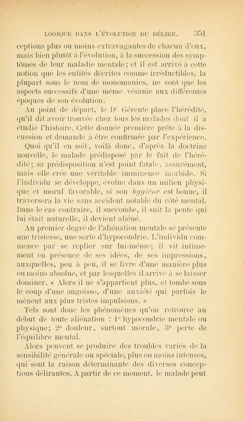 ccpiions plus ou moins extravagantes de chacun d'eux, mais bien plutôt à l'évolution, à la succession des symp- tômes de leur maladie mentale; et il est arrive à cette notion que les entités décrites comme irréductibles, la plupart sous le nom de monomanies, ne sont que les aspects successifs d'une même vésanie aux différentes époques de son évolution. Au point de départ, le I)1' Gérente place l'hérédité, qu'il dit avoir trouvée chez tous les malades dont il a étudié l'histoire. Cette donnée première prête à la dis- cussion et demande à être confirmée par l'expérience. Quoi qu'il en soit, voilà donc, d'après la doctrine nouvelle, le malade prédisposé par le fait de l'héré- dité; sa prédisposition n'est point fatale, assurément, mais elle crée une véritable imminence morbide. Si l'individu se développe, évolue dans un milieu physi- que et moral favorable, si son hygiène est bonne, il traversera la vie sans accident notable du coté mental. Dans le cas contraire, il succombe, il suit la pente qui lui était naturelle, il devient aliéné. Au premier degré de l'aliénation mentale se présente une tristesse, une sorte d'hypocondrie. L'individu com- mence par se replier sur lui-même; il vit intime- ment en présence de ses idées, de ses impressions, auxquelles, peu à peu, il se livre d'une manière plus ou moins absolue, et par lesquelles il arrive à se laisser dominer. « Alors il ne s'appartient plus, et tombe sous le coup d'une angoisse, d'une anxiété qui parfois le mènent aux plus tristes impulsions. » Tels sont donc les phénomènes qu'on retrouve au début de toute aliénation : 1° hypocondrie mentale ou physique; 2° douleur, surtout morale, 3° perte de l'équilibre mental. Alors peuvent se produire des troubles variés de la sensibilité générale ou spéciale, plus ou moins intenses, qui sont la raison déterminante des diverses concep- tions délirantes. A partir de ce moment, le malade peut