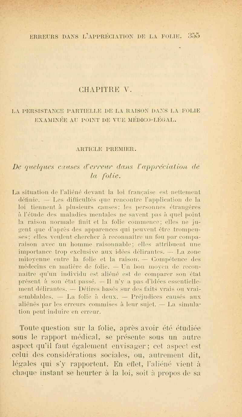 CHAPITRE Y. LA PERSISTANCE PARTIELLE DE LA RAISON DANS LA POLIE EXAMINÉE AU POINT DE VUE MÉDICO-LÉGAL. ARTICLE PREMIER. De quelques causes d'erreur dans l'appréciation de la folie. La situation de l'aliéné devant la loi française est nettement définie. — Les difficultés que rencontre l'application de la loi tiennent à plusieurs causes: les personnes étrangères à l'étude des maladies mentales ne savent pas à quel point la raison normale unit et la folie commence; elles ne ju- gent que d'après des apparences qui peuvent être trompeu- ses; elles veulent chercher à reconnaître un fou par compa- raison avec un homme raisonnable ; elles attribuent une importance trop exclusive aux idées délirantes. — La zone mitoyenne entre la folie et la raison. — Compétence des médecins en matière de folie. — Un bon moyen de recon- naître qu'un individu est aliéné est de comparer sou état présent à son état passé. — Il n'y a pas d'idées essentielle- ment délirantes. — Délires basés sur des faits vrais ou vrai- semblables. — La folie à deux. — Préjudices causés aux aliénés par les erreurs commises à leur sujet. — La simula- tion peut induire en erreur. Toute question sur la folie, après avoir été étudiée sous le rapport médical, se présente sous un autre aspect qu'il faut également envisager; cet aspect est celui des considérations sociales, ou. autrement dit, légales qui s'y rapportent. En effet, l'aliéné vient à chaque instant se heurter à la loi, soit à propos de sa