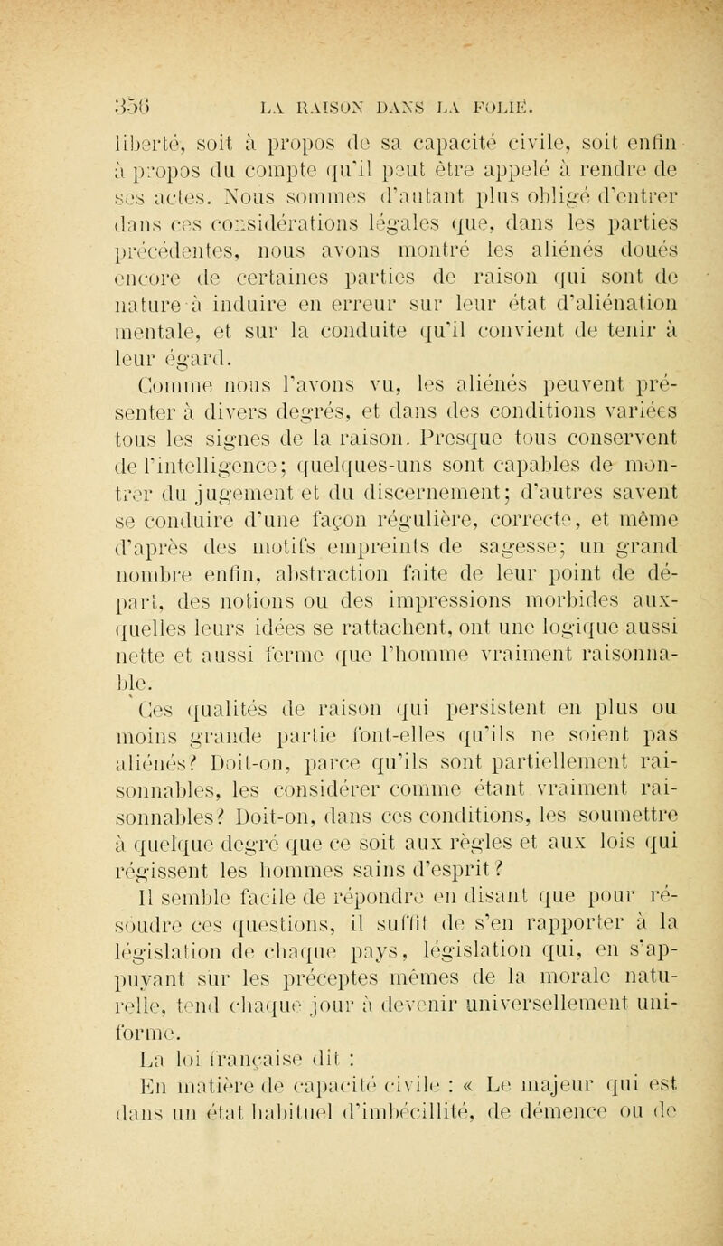liberté, sort à propos fie sa capacité civile, soit enfin à propos du compte qu'il peut être appelé à rendre de ses actes. Nous sommes d'autant plus obligé d'entrer dans ces considérations légales que, dans les parties précédentes, nous avons montré les aliénés doués encore de certaines parties de raison qui sont de nature à induire en erreur sur leur état d'aliénation mentale, et sur la conduite qu'il convient de tenir à leur égard. Comme nous l'avons vu, les aliénés peuvent pré- senter à divers degrés, et dans des conditions variées tous les signes de la raison. Presque tous conservent de l'intelligence; quelques-uns sont capables de mon- trer du jugement et du discernement; d'autres savent se conduire d'une façon régulière, correcte, et même d'après des motifs empreints de sagesse; un grand nombre enfin, abstraction faite de leur point de dé- part, des notions ou des impressions morbides aux- quelles leurs idées se rattachent, ont une logique aussi nette et aussi ferme que l'homme vraiment raisonna- ble. Os qualités de raison qui persistent en plus ou moins grande parti»1 font-elles qu'ils ne soient pas aliénés? Doit-on, parce qu'ils sont partiellement rai- sonnables, les considérer comme étant vraiment rai- sonnables? Doit-on, dans ces conditions, les soumettre à quelque degré que ce soit aux règles et aux lois qui régissent les hommes sains d'esprit ? Il semble facile de répondre en disant que pour ré- soudre ces questions, il suffit de s'en rapporter à la législation de chaque pays, législation qui, en s'ap- puya nt sur les préceptes mêmes de la morale natu- relle tend chaque jour à devenir universellement uni- forme. La loi française dit : En matière de capacité civile : « Le majeur qui est dans un état habituel d'imbécillité, de démence ou de