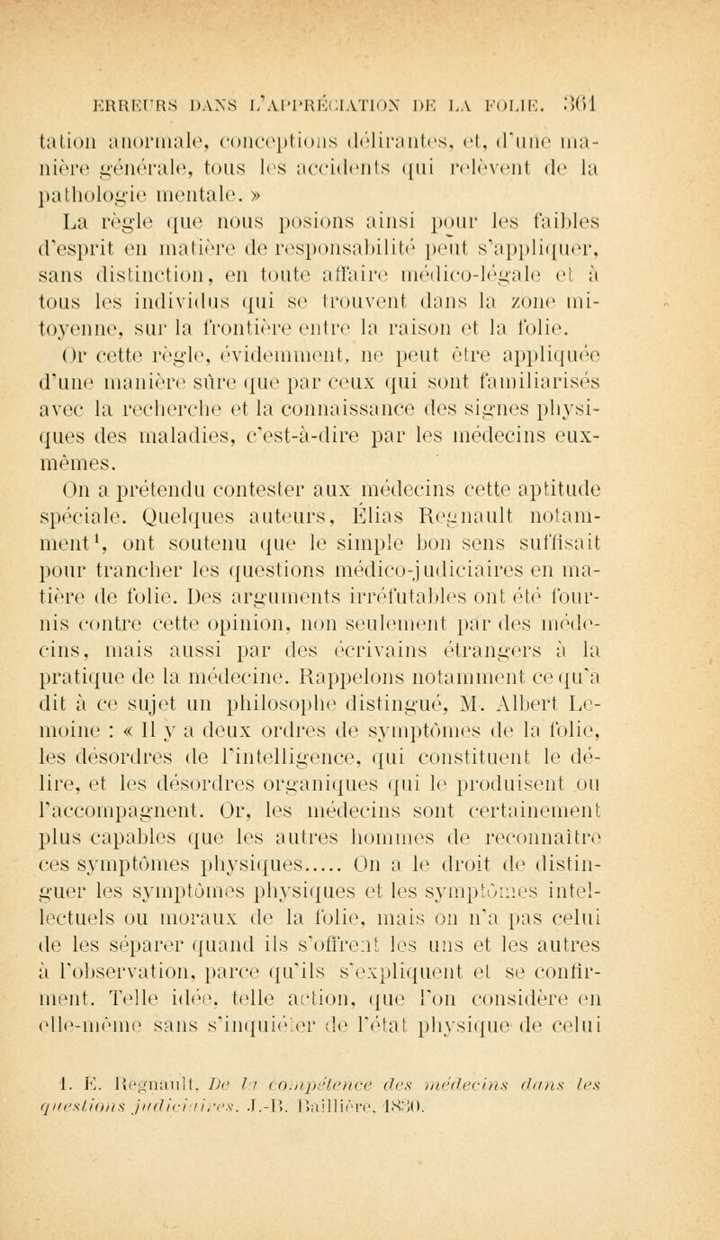 tation anormale, conceptions délirantes, et, d'une ma- nière générale, tous les accidents i[iii relèvent de la pathologie mentale. » La règle que nous posions ainsi pour les faibles d'esprit en matière de responsabilité pont svappliquér, sans distinction, en toute affaire médico-légale el à tous les individus qui se trouvent dans la zone mi- toyenne, sur la frontière entre la raison et la folie. Or cette règle, évidemment, ne peut être appliquée d'une manière sûre (|iie par ceux qui sont familiarisés avec la recherche et la connaissance des signes physi- ques des maladies, c'est-à-dire par les médecins eux- mêmes. On a prétendu contester aux médecins cette aptitude spéciale. Quelques auteurs, Elias Regnault notam- ment1, ont soutenu que le simple bon sens suffisait pour trancher les questions médico-judiciaires en ma- tière de folie. Des arguments irréfutables ont été four- nis contre cette opinion, non seulement par des méde- cins, mais aussi par des écrivains étrangers à la pratique de la médecine. Rappelons notamment ce qu'a dit à ce sujet un philosophe distingué, M. Albert Le- moine : « Il y a deux ordres de symptômes de la folie, les désordres de l'intelligence, qui constituent le dé- lire, et les désordres organiques qui le produisent ou raccompagnent. Or, les médecins sont certainement plus capables que les autres hommes de reconnaître ces symptômes physiques On a le droit de distin- guer les symptômes physiques et les symptômes intel- lectuels ou moraux de la folie, mais on n'a pas celui de les séparer quand ils s'offrent les uns et les autres à l'observation, parce qu'ils s'expliquent et se confir- ment. Telle idée, telle action, que Ton considère on elle-même sans s'inquiéter de l'état physique de celui 1. E. Regnault, De la compétence des médecins dans les questions judiciaires. J.-B. lïaillière, 1830.
