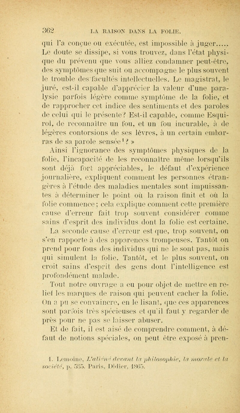 qui Tn conçue ou exécutée, est impossible à juger..... Le doute se dissipe, si vous trouvez, dans l'état physi- que du prévenu que vous alliez condamner peut-être* des symptômes que suit ou accompagne le plus souvent le trouble des facultés intellectuelles. Le magistrat, le juré, est-il capable d'apprécier la valeur d'une para- lysie parfois légère comme symptôme de la folie, et de rapprocher cet indice des sentiments et des paroles de celui qui le présente? Est-il capable, comme Esqui- rol, de reconnaître un fou, et un fou incurable, à de légères contorsions de ses lèvres, à un certain embar- ras de sa parole sensée1 ? » Ainsi l'ignorance des symptômes physiques de la folie, Tincapacité de les reconnaître même lorsqu'ils sont déjà fort appréciables, le défaut d'expérience journalière, expliquent comment les personnes étran- gères à l'étude des maladies mentales sont impuissan- tes à déterminer le point où la raison finit et où la folie commence; cela explique comment cette première cause d'erreur fait trop souvent considérer comme sains d'esprit des individus dont la folie est certaine. La seconde cause d'erreur est que, trop souvent, on s'en rapporte h. des apparences trompeuses. Tantôt on prend pour fous des individus qui ne le sont pas, mais qui simulent la folie. Tantôt, et le plus souvent, on croit sains d'esprit des gens dont l'intelligence est profondément malade. Tout notre ouvrage a eu pour objet de mettre en re- lie! les marques de raison qui peuvent cacher la folie. On a pu se convaincre, en le lisant, que ces apparences sont parfois très spécieuses et qu'il faut y regarder de près pour ne pas se laisser abuser. Et de fait, il est aisé de comprendre comment, à dé- faut de notions spéciales, on peut être exposé à pren- i. Lemoine, L'aliéné devant la philosophie, lu morale et la société, p. 535. Paris, Didier. 1865.