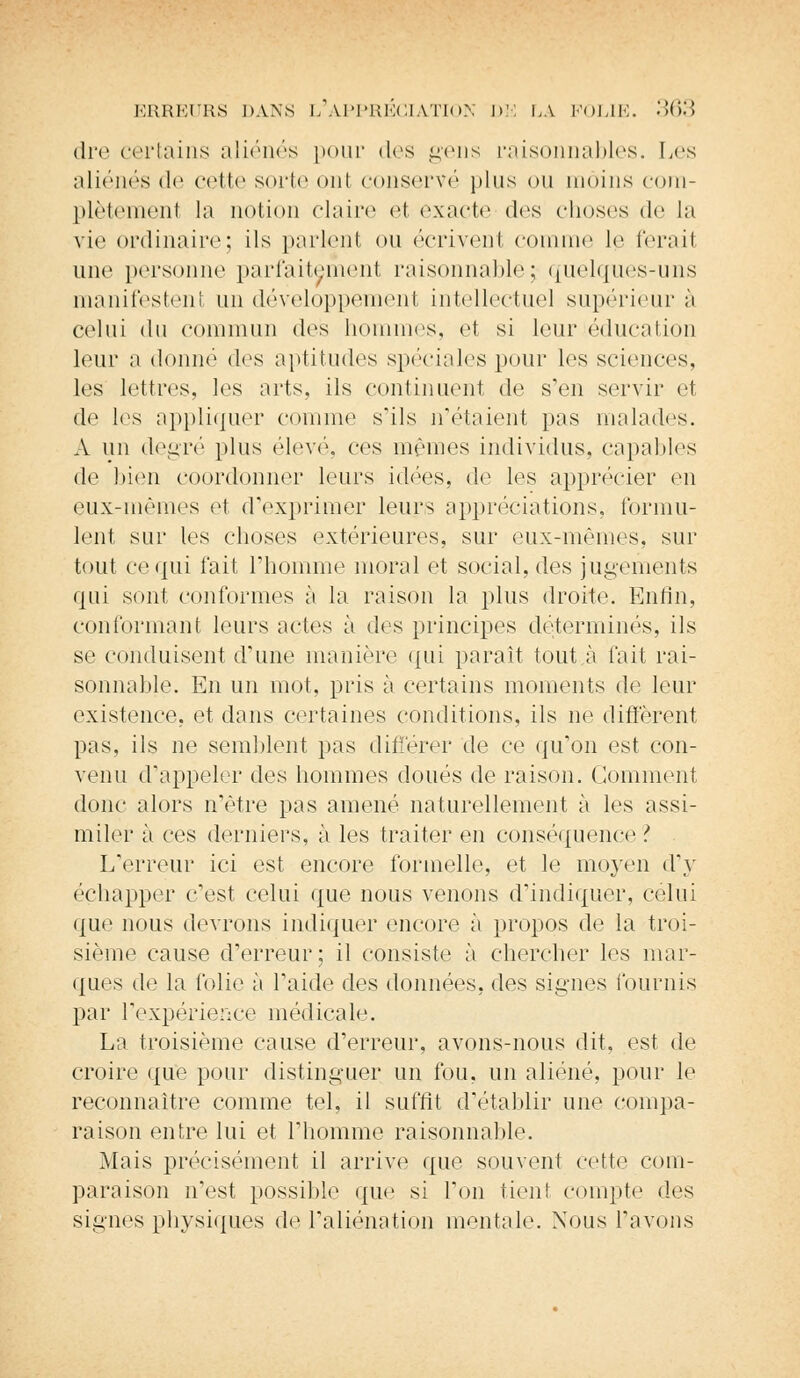 dre certains aliénés pour dos gens raisonnables. Les aliénés de celte sorte ont conservé plus ou moins eom- plètemenl la notion claire et exacte des choses de La vie ordinaire; ils parlent ou écrivenl connue le ferail une1 personne parfaitement raisonnable; quelques-uns manifestent un développement intellectuel supérieur à celui du commun des hommes, et si leur éducation leur a donné des aptitudes spéciales pour les sciences, les lettres, les arts, ils continuent de s'en servir et de les appliquer connue s'ils n'étaient pas malades. A un degré plus élevé, ces mêmes individus, capables de bien coordonner leurs idées, d<s les apprécier en eux-mêmes et d'exprimer leurs appréciations, formu- lent sur les choses extérieures, sur eux-mêmes, sur tout ce qui t'ait l'homme moral et social, des jugements qui sont conformes à la raison la plus droite. Enfin, conformant leurs actes ù des principes déterminés, ils se conduisent d'une manière qui paraît tout.à fait rai- sonnable. En un mot. pris à certains moments de leur existence, et dans certaines conditions, ils ne diffèrent pas, ils ne semblent pas différer de ce qu'on est con- venu d'appeler des hommes doués de raison. Comment donc alors n'être pas amené naturellement à les assi- miler à ces derniers, à les traiter en conséquence ? L'erreur ici est encore formelle, et le moyen d'y échapper c'est celui que nous venons d'indiquer, celui que nous devrons indiquer encore à propos de la troi- sième cause d'erreur; il consiste à chercher les mar- ques de la folie à l'aide des données, des signes fournis par l'expérience médicale. La troisième cause d'erreur, avons-nous dit, est de croire que pour distinguer un fou, un aliéné, pour le reconnaître comme tel, il suffit d'établir une compa- raison entre lui et l'homme raisonnable. Mais précisément il arrive que souvent cette com- paraison n'est possible que si l'on tient compte des signes physiques de l'aliénation mentale. Nous l'avons
