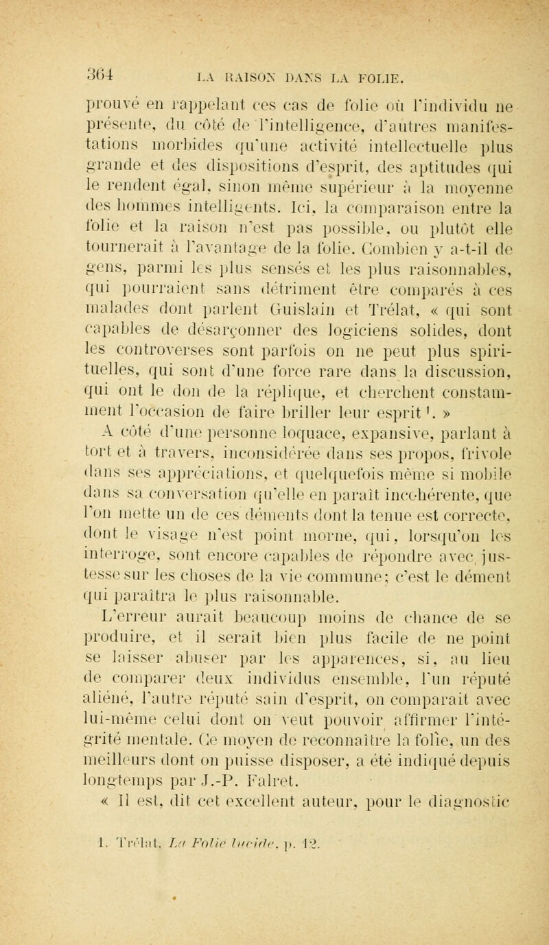 prouvé en rappelant ers cas de folie où l'individu ne présente, du côté de l'intelligence, d'autres manifes- tations morbides qu'une activité intellectuelle plus grande et des dispositions d'esprit, des aptitudes qui le rendent égal, sinon même supérieur à la moyenne des hommes intelligents. Ici. la comparaison entre la folie et la raison n'est pas possible, ou plutôt elle tournerait à l'avantage de la folie. Combien y a-t-il de gens, parmi les plus sensés et les plus raisonnables, qui pourraient sans détriment être comparés à ces malades dont parlent Guislain et Trélat, « qui sont capables de désarçonner des logiciens solides, dont les controverses sont parfois on ne peut plus spiri- tuelles, qui sont d'une force rare dans la discussion, qui ont le don de la réplique, et cherchent constam- ment l'occasion de faire briller leur esprit'. » A côté d'une personne loquace, expansive, parlant à tort et à travers, inconsidérée dans ses propos, frivole dans ses appréciations, et quelquefois même si mobile dans sa conversation qu'elle en parait incohérente, que l'on mette un de ces déments dont la tenue est correcte, dont le visage n'est point morne, qui, lorsqu'on les interroge, sont encore capables de répondre avec jus- tesse sur les choses de la vie commune; c'est le dément qui paraîtra le plus raisonnable. L'erreur aurait beaucoup moins de chance de se produire, et il serait bien plus facile de ne point se laisser abuser par les apparences, si, au lieu de comparer deux individus ensemble, l'un réputé aliéné, l'autre réputé sain d'esprit, on comparait avec lui-même celui dont on veut pouvoir affirmer l'inté- grité mentale. Ce moyen de reconnaître la folle, un des meilleurs dont on puisse disposer, a été indiqué depuis longtemps par J.-P. Falret. « Il est, dit cet excellent auteur, pour le diagnostic 1. Trélat. La Folie lucide, p. 12.