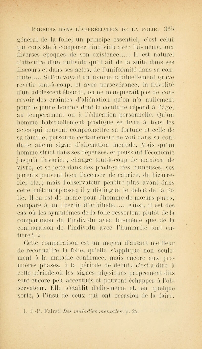 général de la folie, un principe essentiel, c'est celui qui consiste à comparer l'individu avec lui-même, aux diverses époques <lc son existence Il est naturel d'attendre d'un individu qu'il ait de la suite dans ses discours et dans ses actes, de l'uniformité dans sa con- duite Si Ton voyait un homme habituellemeni grave revêtir tout-à-coup, et avec persévérance, la frivolité d'un adolescent étourdi, on ne manquerait pas de con- cevoir des craintes d'aliénation qu'on n'a nullement pour le jeune homme dont la conduite répond à l'âge, au tempérament ou à l'éducation personnelle. Qu'un homme habituellement prodigue se livre à tous les actes qui peuvent compromettre sa fortune et celle de sa famille, personne certainement ne voit dans sa con- duite aucun signe d'aliénation mentale. Mais qu'un homme strict dans ses dépenses, et poussant l'économie jusqu'à l'avarice, change tout-à-coup de manière de vivre, et se jette dans des prodigalités ruineuses, ses parents peuvent bien l'accuser de caprice, de bizarre- rie, etc.; mais l'observateur pénètre plus avant dans cette métamorphose; il y distingue le début de la fo- lie. Il en est de même pour l'homme de mœurs pures, comparé à un libertin d'habitude Ainsi, il est des cas où les symptômes de la folie ressortent plutôt de la comparaison de l'individu avec lui-même que de la comparaison de l'individu avec l'humanité tout en- tière '. » Cette comparaison est un moyen d'autant meilleur de reconnaître la folie, qu'elle s'applique non seule- ment à la maladie confirmée, mais encore aux pre- mières phases, à la période de début, c'est-à-dire à cette période où les signes physiques proprement dits sont encore peu accentués et peuvent échapper à l'ob- servateur. Elle s'établit d'elle-même et, en quelque sorte, à l'insu de ceux qui ont occasion de la faire. 1. J.-P, Falret, Des maladies mentales-,-]), 2\.