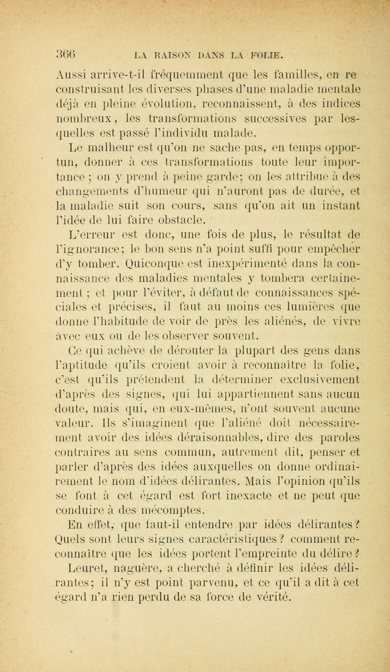 Aussi arrive-t-il fréquemment que les familles, en re construisant les diverses phases d'une maladie mentale déjà en pleine évolution, reconnaissent, à des indices nombreux, les transformations successives par les- quelles est passé l'individu malade. Le malheur est qu'on ne sache pas. en temps oppor- tun, donner à ces transformations toute leur impor- tance ; on y prend à peine garde; on les attribue à des changements d'humeur qui n'auront pas de durée, et la maladie suit son cours, sans qu'on ait un instant l'idée de lui faire obstacle. L'erreur est donc, une fois de plus, le résultat de l'ignorance; le bon sens n'a point suffi pour empêcher d'y tomber. Quiconque est inexpérimenté dans la con- naissance des maladies mentales y tombera certaine- ment ; et pour l'éviter, à défaut de connaissances spé- ciales et précises, il faut au moins ces lumières que donne l'habitude de voir de près les aliénés, de vivre avec eux ou de les observer souvent. Ce qui achève de dérouter la plupart des gens dans l'aptitude qu'ils croient avoir à reconnaître la folie, c'est qu'ils prétendent la déterminer exclusivement d'après des signes, qui lui appartiennent sans aucun doute, mais qui, en eux-mêmes, n'ont souvent aucune valeur. Ils s'imaginent que l'aliéné doit nécessaire- ment avoir des idées déraisonnables, dire des paroles contraires au sens commun, autrement dit, penser et parler d'après des idées auxquelles on donne ordinai- rement le nom d'idées délirantes. Mais l'opinion qu'ils se font à cet égard est fort inexacte et ne peut que conduire à des mécomptes. En effet, que faut-il entendre par idées délirantes? Quels sont leurs signes caractéristiques ? comment re- connaître que les idées portent l'empreinte du délire ? Leuret, naguère, a cherché à définir les idées déli- rantes; il n'y est point parvenu, et ce qu'il a dit à cet égard n'a rien perdu de sa force de vérité.