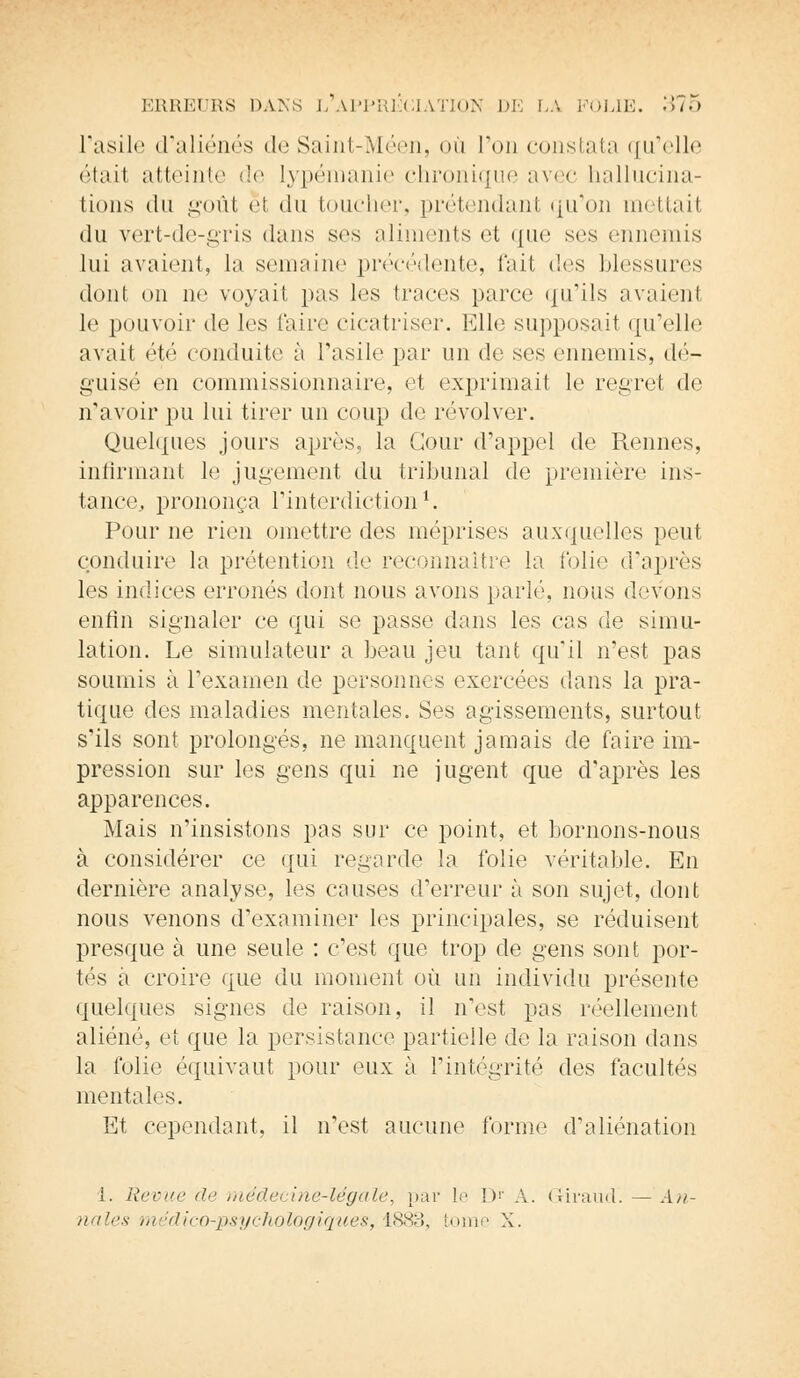 l'asile d'aliénés de Saint-Méen, où Ton constata qu'elle étail atteinte de lypémanie chronique avec hallucina- tions du goût et du toucher, prétendant qu'on mettait du vert-de-gris (huis ses aliments et que ses ennemis lui avaient, la semaine précédente, fait des blessures dont on ne voyait pas les traces parce qu'ils avaient le pouvoir de les Caire cicatriser. Elle supposait qu'elle avait été conduite à l'asile par un de ses ennemis, dé- guisé en commissionnaire, et exprimait le regret de n'avoir pu lui tirer un coup de revolver. Quelques jours après, la Cour d'appel de Rennes, infirmant le jugement du tribunal de première ins- tance, prononça l'interdiction1. Pour ne rien omettre des méprises auxquelles peut conduire la prétention de reconnaître la folie d'après les indices erronés dont nous avons parlé, nous devons enfin signaler ce qui se passe dans les cas de simu- lation. Le simulateur a beau jeu tant qu'il n'est pas soumis à l'examen de personnes exercées dans la pra- tique des maladies mentales. Ses agissements, surtout s'ils sont prolongés, ne manquent jamais de faire im- pression sur les gens qui ne jugent que d'après les apparences. Mais n'insistons pas sur ce point, et bornons-nous à considérer ce qui regarde la folie véritable. En dernière analyse, les causes d'erreur à son sujet, dont nous venons d'examiner les principales, se réduisent presque à une seule : c'est que trop de gens sont por- tés à croire que du moment où un individu présente quelques signes de raison, il n'est pas réellement aliéné, et que la persistance partielle de la raison dans la folie équivaut pour eux à l'intégrité des facultés mentales. Et cependant, il n'est aucune forme d'aliénation 1. Revue de médecine-légale, par le Dr À. Gh'aud. —An- nales médico-psychologiques, 1883, tome X.