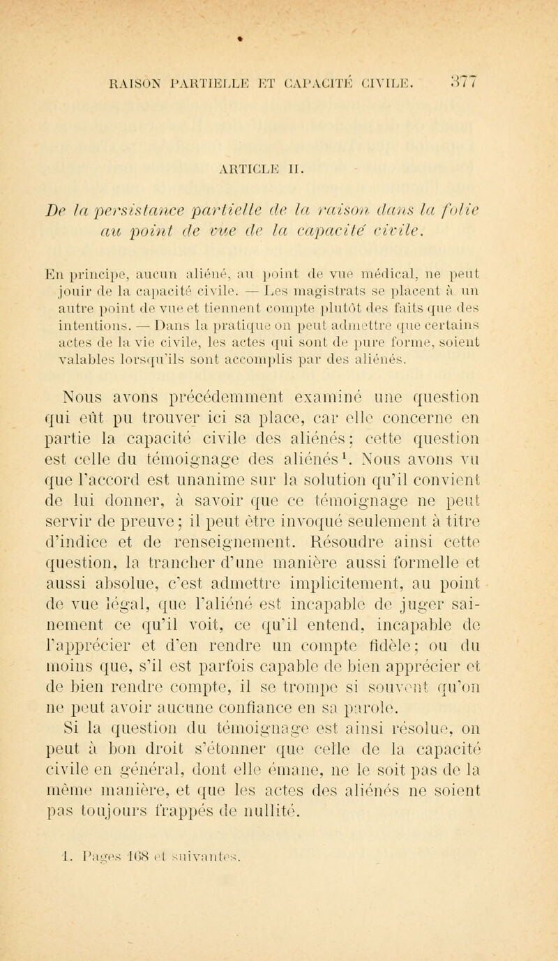 ARTICLE II. De la persistance partielle de la raison dans la folie au point de vue de la capacité civile. En principe, aucun aliéné, au point de vue médical, ne peut jouir de la capacité civile — Les magistrats se placent à un autre point de vue et tiennent compte plutôt des faits que des intentions. — Dans la pratique on peut admettre que certains actes de la vie civile, les actes qui sont de pure forme, soient valables lorsqu'ils sont accomplis par des aliénés. Nous avons précédemment examiné une question qui eût pu trouver ici sa place, car elle concerne en partie la capacité civile des aliénés; cette question est celle du témoignage des aliénés1. Nous avons vu que Taccord est unanime sur la solution qu'il convienl de lui donner, à savoir que ce témoignage ne peut servir de preuve; il peut être invoqué seulement à titre d'indice et de renseignement. Résoudre ainsi cette question, la trancher d'une manière aussi formelle et aussi absolue, c'est admettre implicitement, au point de vue légal, que l'aliéné est incapable de juger sai- nement ce qu'il voit, ce qu'il entend, incapable de l'apprécier et d'en rendre un compte fidèle; ou du moins que, s'il est parfois capable de bien apprécier et de bien rendre compte, il se trompe si souvent qu'on ne peut avoir aucune confiance en sa parole. Si la question du témoignage est ainsi résolue, on peut à lion droit s'étonner que celle de la capacité civile en général, dont elle émane, ne le soit pas de la même manière, et que les actes des aliénés ne soient pas toujours frappés de nullité. 1. Pages 168 ci suivantes.