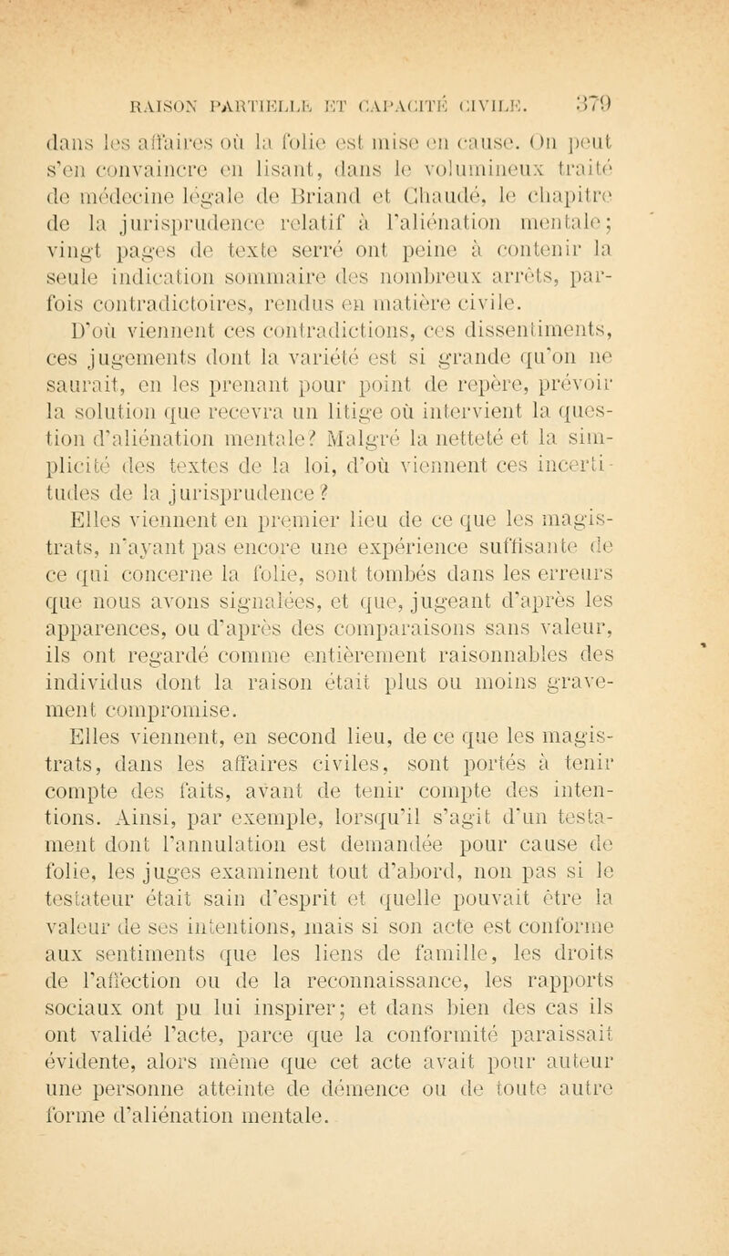 dans les affaires où la folie est mise en cause. < >n peut s'en convaincre <vn lisant, '.huis le volumineux traité de médecine légale de Briand et Chaude, le chapitre de la jurisprudence relatif à l'aliénation mentale; vingt pages de texte serré on1 peine à contenir la seule indication sommaire des nombreux arrêts, par- fois contradictoires, rendus en matière civile. D'où viennent ces contradictions, ces dissentiments, ces jugements dont la variété est si grande qu'on ne saurait, en les prenant pour point de repère, prévoir la solution que recevra un litige où intervient la ques- tion d'aliénation mentale? Malgré la netteté et la sim- plicité des textes de la loi, d'où viennent ces incerti tudes de la jurisprudence ? Elles viennent en premier lieu de ce que les magis- trats, n'ayant pas encore une expérience suffisante de ce qui concerne la i'olie, sont tombés dans les erreurs que. nous avons signalées, et que, jugeant d'après les apparences, ou d'après des comparaisons sans valeur, ils ont regardé comme entièrement raisonnables des individus dont la raison était plus ou moins grave- ment compromise. Elles viennent, en second lieu, de ce que les magis- trats, dans les affaires civiles, sont portés à tenir compte des laits, avant de tenir compte des inten- tions. Ainsi, par exemple, lorsqu'il s'agit d'un testa- ment dont l'annulation est demandée pour cause de folie, les juges examinent tout d'abord, non pas si le testateur était sain d'esprit et quelle pouvait être la valeur de ses intentions, mais si son acte est conforme aux sentiments que les liens de famille, les droits de l'affection ou de la reconnaissance, les rapports sociaux ont pu lui inspirer; et dans bien des cas ils ont validé l'acte, parce que la conformité paraissait évidente, alors même que cet acte avait pour auteur une personne atteinte de démence ou de toute autre forme d'aliénation mentale.