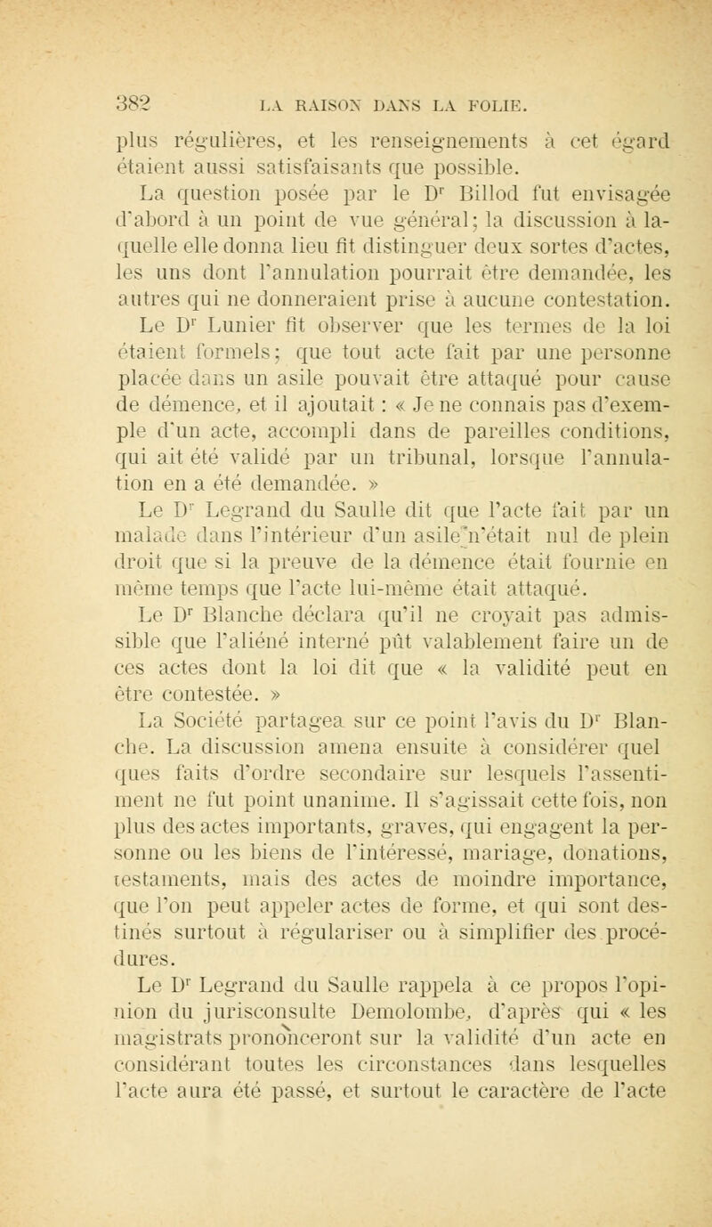 plus régulières, et les renseignements à cet égard étaient aussi satisfaisants que possible. La question posée par le Dr Billod fut envisagée d'abord à un point de vue général; la discussion à la- quelle elle donna lieu fit distinguer deux sortes d'actes, les uns dont l'annulation pourrait être demandée, les autres qui ne donneraient prise à aucune contestation. Le Dr Lunier fit observer que les termes de la loi étaient formels: que tout acte fait par une personne placée dans un asile pouvait être attaqué pour cause de démence, et il ajoutait : « Je ne connais pas d'exem- ple dun acte, accompli dans de pareilles conditions, qui ait été validé par un tribunal, lorsque l'annula- tion en a été demandée. » Le I)1' Legrand du Saulle dit que l'acte fait par un malade dans l'intérieur d'un asile n'était nul de plein droit que si la preuve de la démence était fournie en même temps que l'acte lui-même était attaqué. Le Dr Blanche déclara qu'il ne croyait pas admis- sible que l'aliéné interné pût valablement faire un dé- cès actes dont la loi dit que « la validité peut en être contestée. » La Société partagea sur ce point l'avis du !)' Blan- che. La discussion amena ensuite à considérer quel ques faits d'ordre secondaire sur lesquels l'assenti- ment ne fut point unanime. Il s'agissait cette fois, non plus des actes importants, graves, qui engagent la per- sonne ou les biens de l'intéressé, mariage, donations, testaments, mais des actes de moindre importance, que l'on peut appeler actes de forme, et qui sont des- tinés surtout à régulariser ou à simplifier des procé- dures. Le Dr Legrand du Saulle rappela à ce propos l'opi- nion du jurisconsulte Demolombe, d'après qui « les magistrats prononceront sur la validité d'un acte en considérant toutes les circonstances dans lesquelles l'acte aura été passé, et surtout le caractère de l'acte