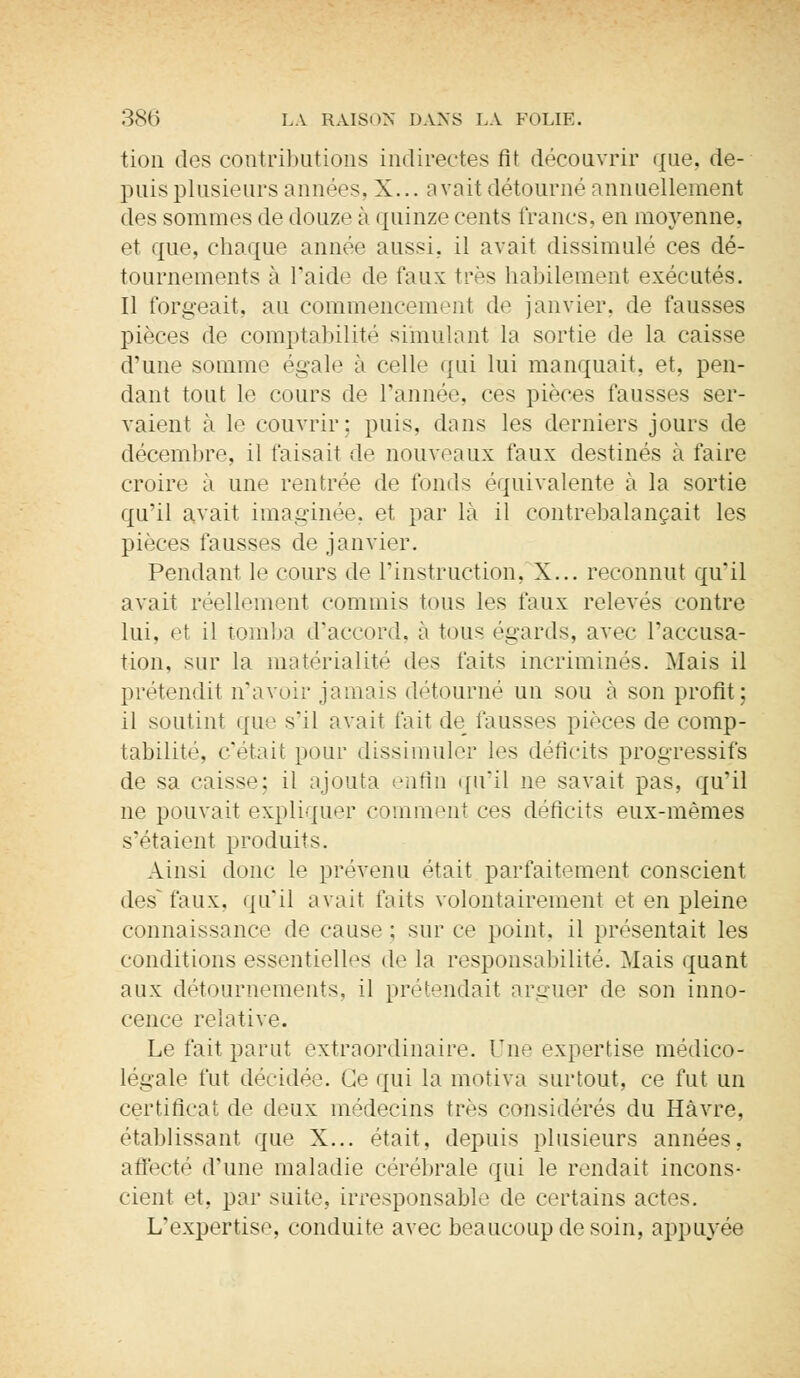 tion des contributions indirectes fit découvrir que, de- puis plusieurs années, X... a voit détourné annuellement des sommes de douze à quinze cents francs, en moyenne, et que, chaque année aussi, il avait dissimulé ces dé- tournements à l'aide de faux très habilement exécutés. Il forgeait, au commencement de janvier, de fausses pièces de comptabilité simulant la sortie de la caisse d'une somme égale à celle qui lui manquait, et, pen- dant tout le cours de l'année, ces pièces finisses ser- vaient à le couvrir: puis, dans les derniers jours de décembre, il faisait de nouveaux faux destinés à faire croire à une rentrée de fonds équivalente à la sortie qu'il avait imaginée, et par là il contrebalançait les pièces fausses de janvier. Pendant le cours de l'instruction, X... reconnut qu'il avait réellement commis tons les faux relevés contre lui. et il tomba (l'accord, à tous égards, avec l'accusa- tion, sur la matérialité des faits incriminés. Mais il prétendit n'avoir jamais détourné un sou à son profit; il soutint que s'il avait fait de fausses pièces de comp- tabilité, c'était pour dissimuler les déficits progressifs de sa caisse; il ajouta enfin qu'il ne savait pas, qu'il ne pouvait expliquer comment ces déficits eux-mêmes s'étaient produits. Ainsi donc le prévenu était parfaitement conscient des^ faux, qu'il avait faits volontairement et en pleine connaissance de cause ; sur ce point, il présentait les conditions essentielles de la responsabilité. Mais quant aux détournements, il prétendait arguer de son inno- cence relative. Le fait parut extraordinaire. Une expertise médico- légale fut décidée. Ge qui la motiva surtout, ce fut un certificat de deux médecins très considérés du Havre, établissant que X... était, depuis plusieurs années, affecté d'une maladie cérébrale qui le rendait incons- cient et, par suite, irresponsable de certains actes. L'expertise, conduite avec beaucoup de soin, appuyée