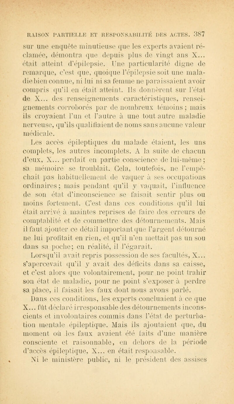 sur une enquête minutieuse que les experts avaient ré- clamée, démontra que depuis plus de vingt ans X... (;tait atteinl d'épilepsie. Une particularité digne de remarque, c'est que, quoique l'épilepsie soit une mala- die bien connue, ni lui ni sa femme ne paraissaient avoir compris qu'il en était atteint. Ils donnèrent sur l'étal de X... des renseignements caractéristiques, rensei- gnements corroborés par de nombreux témoins; mais ils croyaient l'un et l'autre à une tout autre maladie nerveuse, qu'ils qualifiaient de noms sans aucune valeur médicale. Les accès épileptiques du malade étaient, les uns complets, les autres incomplets. A la suite de chacun d'eux, X... perdait en partie conscience de lui-même; sa mémoire se troublait. Gela, toutefois, ne l'empê- chait pas habituellement de vaquer à ses occupations ordinaires ; mais pendant qu'il y vaquait, l'influence de son état d'inconscience se faisait sentir plus ou moins fortement. C'est dans ces conditions qu'il lui était arrivé à maintes reprises de faire des erreurs de comptablité et de commettre des détournements. Mais il faut ajouter ce détail important que l'argent détourné ne lui profitait en rien, et qu'il n'en mettait pas un sou dans sa poche; en réalité, il l'égarait. Lorsqu'il avait repris possession de ses facultés, X... s'apercevait qu'il y avait des déficits dans sa caisse, et c'est alors que volontairement, pour ne point trahir son état de maladie, pour ne point s'exposer à perdre sa place, il faisait les faux dont nous avons parlé. Dans ces conditions, les experts concluaient à ce que X... fût déclaré irresponsable des détournements incons- cients et involontaires commis dans Tétat de perturba- tion mentale épileptique. Mais ils ajoutaient que, du moment où les faux avaient été faits d'une manière consciente et raisonnable, en dehors de la période d'accès épileptique, X... en était responsable. Ni le ministère public, ni le président des assises