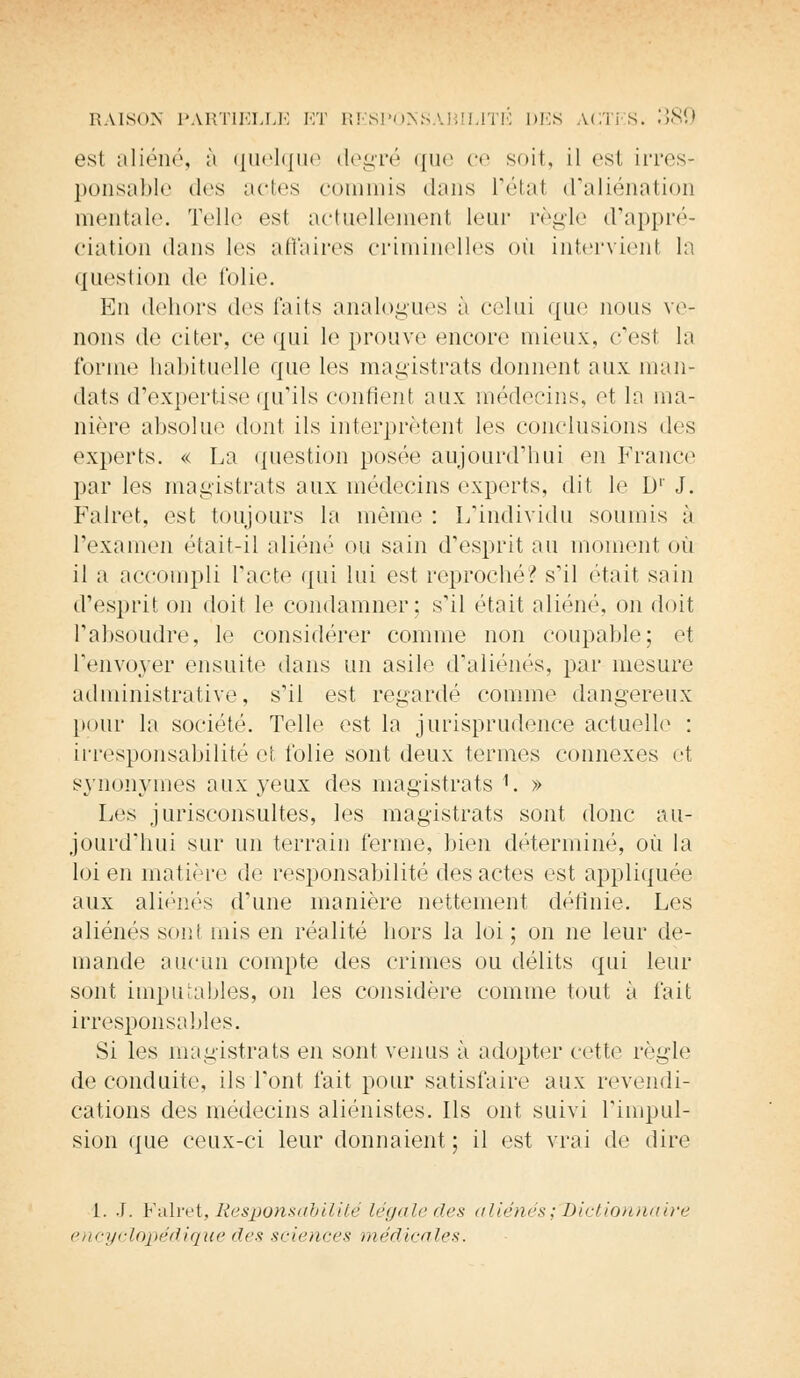 est aliéné, à quelque degré que ce soit, il est irres- ponsable (1rs actes commis dans l'étal d'aliénation mentale. Telle esl actuellement leur règle d'appré- ciation dans les affaires criminelles où intervient la question de folie. En dehors des faits analogues à celui que nous ve- nons de citer, ce qui le prouve encore mieux, c'est la forme habituelle que les magistrats donnent aux man- dats d'expertise qu'ils contient aux médecins, et la ma- nière absolue dont ils interprètent les conclusions des experts. « La question posée aujourd'hui en France par les magistrats aux médecins experts, dit le D1' J. Falret, est toujours la même : L'individu soumis à l'examen était-il aliéné ou sain d'esprit nu moment où il a accompli l'acte qui lui est reproché? s'il était sain d'esprit on doit le condamner; s'il était aliéné, on doit l'absoudre, le considérer comme non coupable; et l'envoyer ensuite dans un asile d'aliénés, par mesure administrative, s'il est regardé comme dangereux peur la société. Telle est la jurisprudence actuelle : irresponsabilité et folie sont deux termes connexes et synonymes aux yeux des magistrats 1. » Les jurisconsultes, les magistrats sont donc au- jourd'hui sur un terrain ferme, bien déterminé, où la loi en matière de responsabilité des actes est appliquée aux aliénés d'une manière nettement définie. Les aliénés sont mis en réalité hors la loi; on ne leur de- mande aucun compte des crimes ou délits qui leur sont imputables, on les considère comme tout à fait irresponsables. Si les magistrats en sont venus à adopter cette règle de conduite, ils l'ont fait pour satisfaire aux revendi- cations des médecins aliénistes. Ils ont suivi l'impul- sion que ceux-ci leur donnaient; il est vrai de dire 1. J. Falret, Responsabilité légale des aliénés ;T>ictionnaire encyclopédique des sciences médicales.