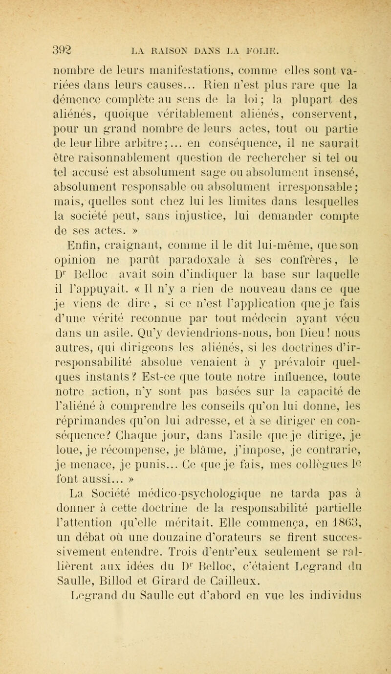 nombre de leurs manifestations, comme elles sont va- riées dans leurs causes... Rien n'est plus rare que la démence complète au sens de la loi ; la plupart des aliénés, quoique véritablement aliénés, conservent, pour un grand nombre de leurs actes, tout ou partie de leur libre arbitre;... en conséquence, il ne saurait être raisonnablement question de rechercher si tel ou tel accusé est absolument sage ou absolument insensé, absolument responsable ou absolument irresponsable; mais, quelles sont chez lui les limites dans lesquelles la société peut, sans injustice, lui demander compte de ses actes. » Enfin, craignant, comme il le dit lui-même, que son opinion ne parût paradoxale à ses confrères, le D1' Belloc avait soin d'indiquer la base sur laquelle il l'appuyait. « Il n'y a rien de nouveau dans ce que je viens de dire, si ce n'est l'application que je fais d'une vérité reconnue par tout médecin ayant vécu dans un asile. Qu'y deviendrions-nous, bon Dieu ! nous autres, qui dirigeons les aliénés, si les doctrines d'ir- responsabilité absolue venaient à y prévaloir quel- ques instants ? Est-ce que toute notre influence, toute notre action, n'y sont pas basées sur la capacité de l'aliéné à comprendre les conseils qu'on lui donne, les réprimandes qu'on lui adresse, et à se diriger en con- séquence? Chaque jour, dans l'asile que je dirige, je loue, je récompense, je blâme, j'impose, je contrarie, je menace, je punis... Ce que je fais, mes collègues le font aussi... » La Société médico-psychologique ne tarda pas à donner à cette doctrine de la responsabilité partielle l'attention qu'elle méritait. Elle commença, en 18(53, un débat où une douzaine d'orateurs se firent succes- sivement entendre. Trois d'entr'eux seulement se ral- lièrent aux idées du D' Belloc, c'étaient Legrand du Saulle, Billod et Girard de Gailleux. Legrand du Saulle eut d'abord en vue les individus