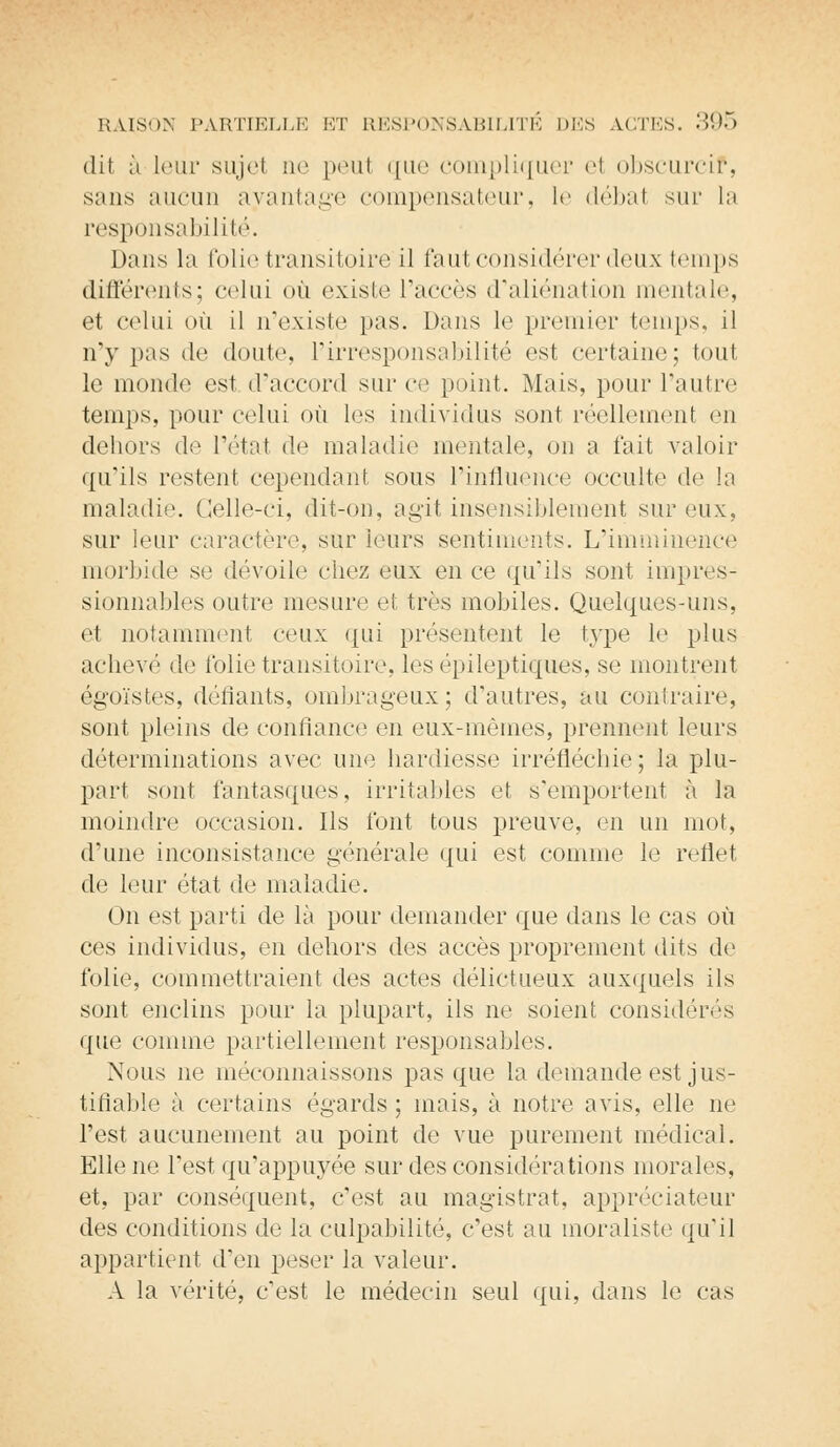 dit à Leur sujel ne peul que compliquer el obscurcif, sans aucun avantage compensateur, le débal sur la responsabilité. Dans la folie transitoire il faut considérer doux temps différents; celui où existe l'accès d'aliénation mentale, et celui où il n'existe pas. Dans le premier temps, il n'y pas de doute, l'irresponsabilité est certaine; tout le monde est d'accord sur ce point. Mais, pour l'autre temps, pour celui où les individus sont réellement en dehors de l'état de maladie mentale, on a t'ait valoir qu'ils restent cependant sous l'influence occulte de la maladie. Celle-ci, dit-on, agit insensiblement sur eux, sur leur caractère, sur leurs sentiments. L'imminence morbide se dévoile chez eux en ce qu'ils sont impres- sionnables outre mesure et très mobiles. Quelques-uns, el notamment ceux qui présentent le type le plus achevé de folie transitoire, les épileptiques, se montrent égoïstes, déliants, ombrageux; d'autres, au contraire, sont pleins de confiance en eux-mêmes, prennent leurs déterminations avec une hardiesse irréfléchie; la plu- part sont fantasques, irritables et s'emportent à la moindre occasion. Ils l'ont tous preuve, en un mot, d'une inconsistance générale qui est comme le reflet de leur état de maladie. On est parti de là pour demander que dans le cas où ces individus, en dehors des accès proprement dits de folie, commettraient des actes délictueux auxquels ils sont enclins pour la plupart, ils ne soient considérés que comme partiellement responsables. Nous ne méconnaissons pas que la demande est jus- tifiable à certains égards ; mais, à notre avis, elle ne l'est aucunement au point de vue purement médical. Elle ne l'est qu'appuyée sur des considérations morales, et, par conséquent, c'est au magistrat, appréciateur des conditions de la culpabilité, c'est au moraliste qu'il appartient d'en peser la valeur. A la vérité, c'est le médecin seul qui, dans le cas