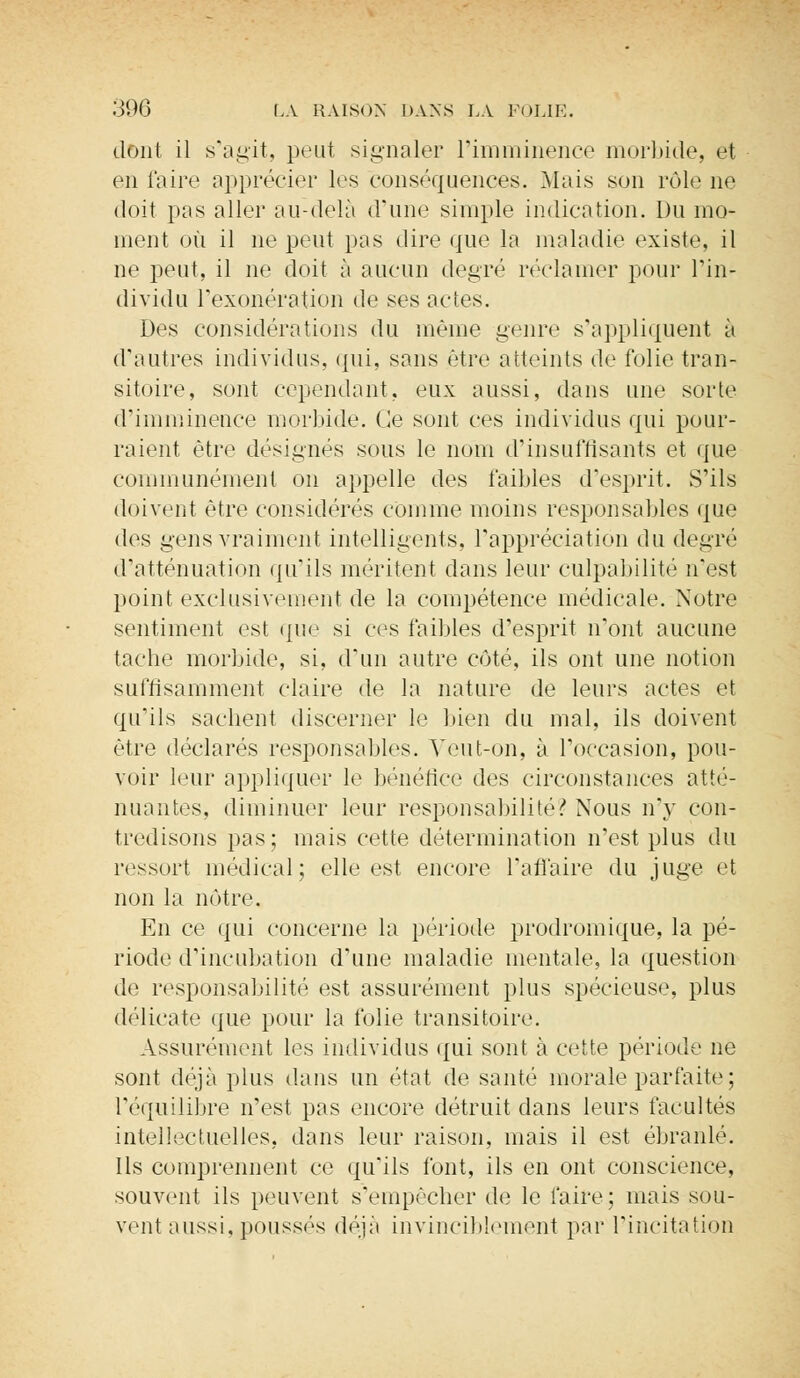 dont il s'agit, peut signaler l'imminence morbide, et en l'aire apprécier les conséquences. Mais son rôle ne doit pas aller au-delà d'une simple indication. Du mo- ment où il ne peut pas dire que la maladie existe, il ne peut, il ne doit à aucun degré réclamer pour l'in- dividu l'exonération de ses actes. Des considérations du même genre s'appliquent à d'autres individus, qui, sans être atteints de folie tran- sitoire, sont cependant, eux aussi, dans une sorte d'imminence morbide. Ce sont ces individus qui pour- raient être désignes sous le nom d'insuffisants et que communément on appelle des faibles d'esprit. S'ils doivent être considérés comme moins responsables que des gens vraiment intelligents, l'appréciation du degré d'atténuation qu'ils méritent dans leur culpabilité n'est point exclusivement de la compétence médicale. Notre sentiment est que si ces faibles d'esprit n'ont aucune tache morbide, si, d'un autre côté, ils ont une notion suffisamment claire de la nature de leurs actes et qu'ils sachent discerner le bien du mal, ils doivent être déclarés responsables. Veut-on, à l'occasion, pou- voir leur appliquer le bénéfice des circonstances atté- nuantes, diminuer leur responsabilité? Nous n'y con- tredisons pas; mais cette détermination n'est plus du ressort médical; elle est encore l'affaire du juge et non la nôtre. En ce qui concerne la période prodromique, la pé- riode d'incubation d'une maladie mentale, la question de responsabilité est assurément plus spécieuse, plus délicate que pour la folie transitoire. Assurément les individus qui sont à cette période ne sont déjà plus dans un état de santé morale parfaite ; l'équilibre n'est pas encore détruit dans leurs facultés intellectuelles, dans leur raison, mais il est ébranlé. Ils comprennent ce qu'ils font, ils en ont conscience, souvent ils peuvent s'empêcher de le faire; mais sou- vent aussi, poussés déjà invinciblement par l'incitation