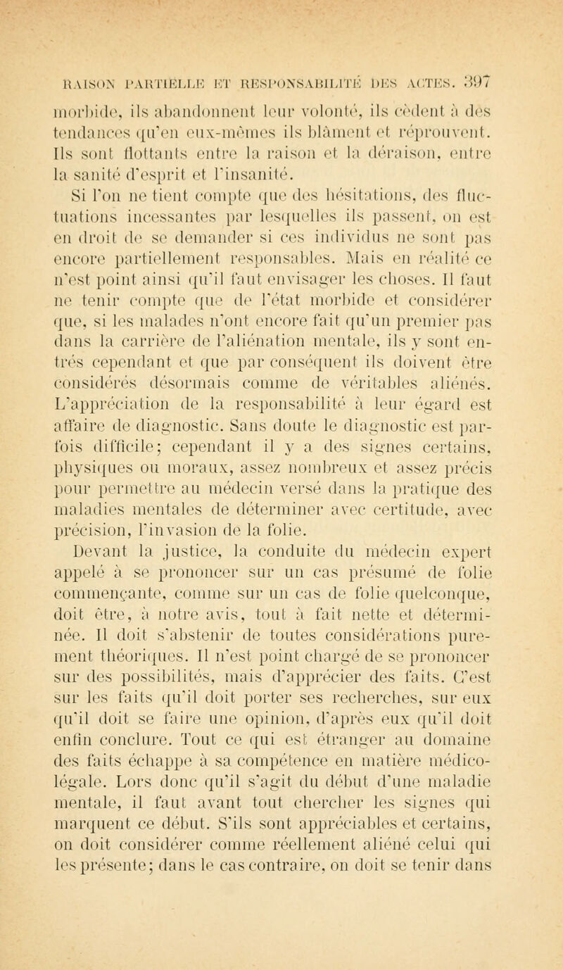 morbide, ils abandonnent leur volonté, ils cèdent à des tendances qu'en eux-mêmes ils blàmenl el réprouvent. Ils sont flottants entre la raison e1 la déraison, entre la sanité d'esprit et l'insanité. Si Ton ne tient compte que des hésitations, des fluc- tuations incessantes par lesquelles ils passent, on est en droit de se demander si ces individus ne sont pas encore partiellement responsables. Mais en réalité ce n'est point ainsi qu'il faut envisager les choses. Il faut ne tenir compte que de l'état morbide et considérer que, si les malades n'ont encore t'ait qu'un premier pas dans la carrière de l'aliénation mentale, ils y sont en- trés cependant et que par conséquent ils doivent être considérés désormais comme de véritables aliénés. L'appréciation de la responsabilité à leur égard est affaire de diagnostic. Sans doute le diagnostic est par- fois difficile; cependant il y a des signes certains, physiques ou moraux, assez nombreux et assez précis pour permettre au médecin versé dans la pratique des maladies mentales de déterminer avec certitude, avec- précision, l'invasion de la folie. Devant la justice, la conduite du médecin expert appelé à se prononcer sur un cas présumé de folie commençante, comme sur un cas de folie quelconque, doit être, à notre avis, tout à fait nette et détermi- née. Il doit s'abstenir de toutes considérations pure- ment théoriques. Il n'est point charité de se prononcer sur des possibilités, mais d'apprécier des faits. C'est sur les faits qu'il doit porter ses recherches, sur eux qu'il doit se faire une opinion, d'après eux qu'il doit enfin conclure. Tout ce qui est étranger au domaine des faits échappe à sa compétence en matière médico- légale. Lors donc qu'il s'agit du début d'une maladie mentale, il faut avant tout chercher les signes qui marquent ce début. S'ils sont appréciables et certains, on doit considérer comme réellement aliéné celui qui les présente; dans le cas contraire, on doit se tenir dans