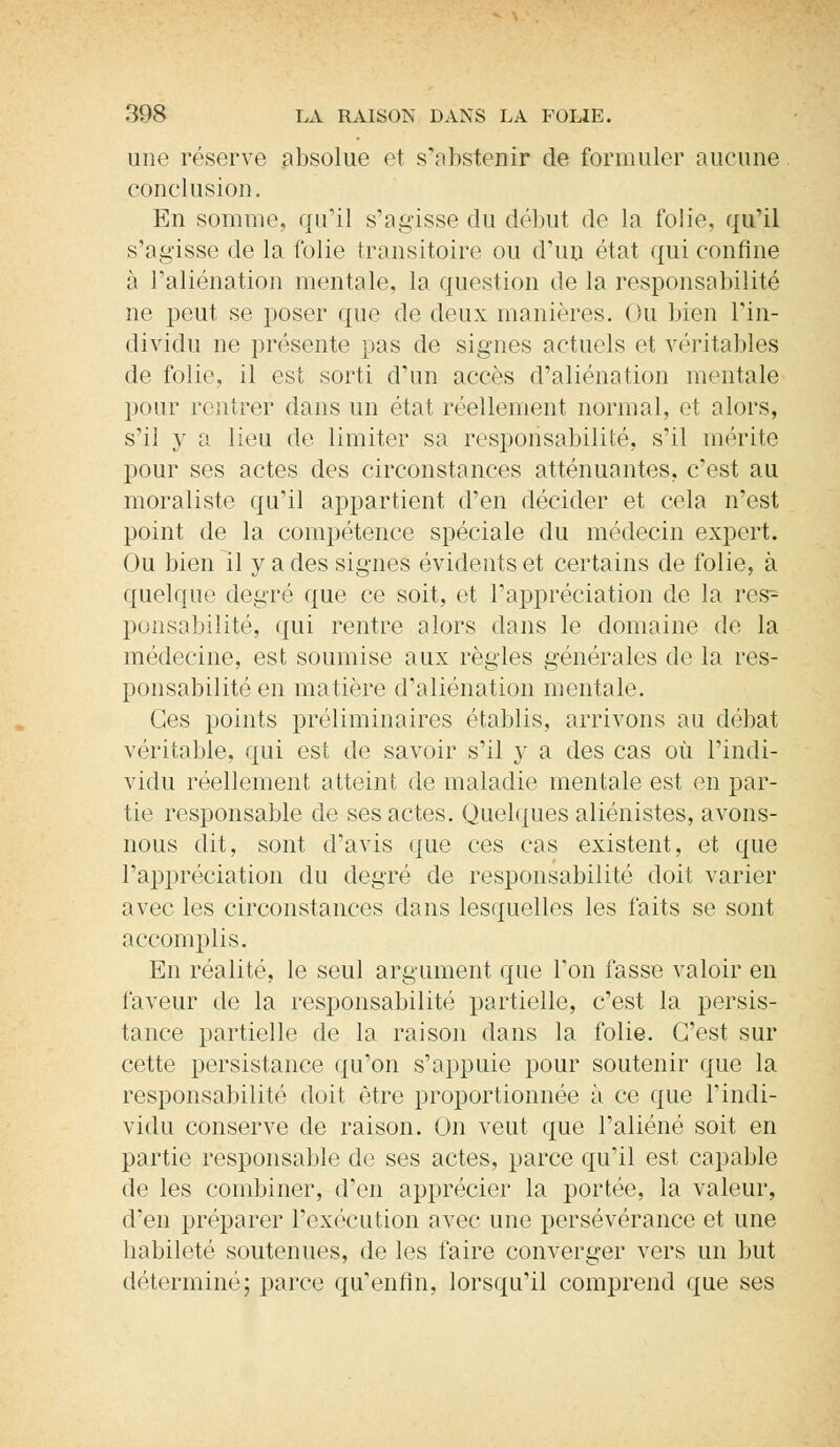 une réserve absolue et s'abstenir de formuler aucune conclusion. En somme, qu'il s'agisse du début de la folie, qu'il s'agisse de la folie transitoire ou d'un état qui confine à l'aliénation mentale, la question de la responsabilité ne peut se poser que de deux manières. Ou bien L'in- dividu ne présente pas de signes actuels et véritables de folie, il est sorti d'un accès d'aliénation mentale pour rentrer dans un état réellement normal, et alors, s'il y a lieu de limiter sa responsabilité, s'il mérite pour ses actes des circonstances atténuantes, c'est au moraliste qu'il appartient d'en décider et cela n'est point de la compétence spéciale du médecin expert. Ou bien il y a des signes évidents et certains de folie, à quelque degré que ce soit, et l'appréciation de la res~- ponsabilité, qui rentre alors dans le domaine de la médecine, est soumise aux règles générales de la res- ponsabilité en matière d'aliénation mentale. Ces points préliminaires établis, arrivons au débat véritable, qui est de savoir s'il y a des cas où l'indi- vidu réellement atteint de maladie mentale est en par- tie responsable de ses actes. Quelques aliénistes, avons- nous dit, sont d'avis que ces cas existent, et que l'appréciation du degré de responsabilité doit varier avec les circonstances dans lesquelles les faits se sont accomplis. En réalité, le seul argument que Ton fasse valoir en faveur de la responsabilité partielle, c'est la persis- tance partielle de la raison dans la folie. C'est sur cette persistance qu'on s'appuie pour soutenir que la responsabilité doit être proportionnée à ce que l'indi- vidu conserve de raison. On veut que l'aliéné soit en partie responsable de ses actes, parce qu'il est capable de les combiner, d'en apprécier la portée, la valeur, d'en préparer l'exécution avec une persévérance et une habileté soutenues, de les faire converger vers un but déterminé; parce qu'enfin, lorsqu'il comprend que ses