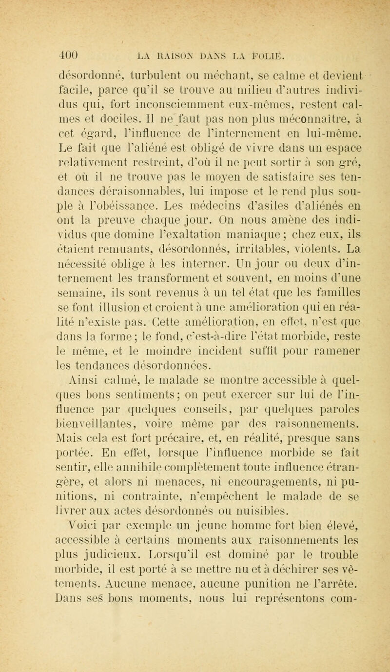 désordonné, turbulent ou méchant, se calme et devient facile, parce qu'il se trouve au milieu d'autres indivi- dus qui, fort inconsciemment eux-mêmes, restent cal- mes et dociles. Il ne'faut pas non plus méconnaître, à cet égard, l'influence de l'internement en lui-même. Le fait que l'aliéné est obligé de vivre dans un espace relativement restreint, d'où il ne peut sortir à son gré, et où il ne trouve pas le moyen de satisfaire ses ten- dances déraisonnables, lui impose et le rend plus sou- ple à l'obéissance. Les médecins d'asiles d'aliénés en ont la preuve chaque jour. On nous amène des indi- vidus que domine l'exaltation maniaque ; chez eux, ils étaient remuants, désordonnés, irritables, violents. La nécessité oblige à les interner. Un jour ou deux d'in- ternement les transforment et souvent, en moins d'une semaine, ils sont revenus à un tel état que les familles se font illusion et croient à une amélioration qui en réa- lité n'existe pas. Cette amélioration, en effet, n'est que dans la forme; le fond, c'est-à-dire Tétat morbide, reste le même, et le moindre incident suffit pour ramener les tendances désordonnées. Ainsi calmé, le malade se montre accessible à quel- ques bons sentiments; on peut exercer sur lui de l'in- fluence par quelques conseils, par quelques paroles bienveillantes, voire même par des raisonnements. Mais cela est fort précaire, et, en réalité, presque sans portée. En effet, lorsque l'influence morbide se fait sentir, elle annihile complètement toute influence étran- gère, et alors ni menaces, ni encouragements, ni pu- nitions, ni contrainte, n'empêchent le malade de se livrer aux actes désordonnés ou nuisibles. Voici par exemple un jeune homme fort bien élevé, accessible à certains moments aux raisonnements les plus judicieux. Lorsqu'il est dominé par le trouble morbide, il est porté à se mettre nu et à déchirer ses vê- tements. Aucune menace, aucune punition ne l'arrête. Dans ses bons moments, nous lui représentons com-