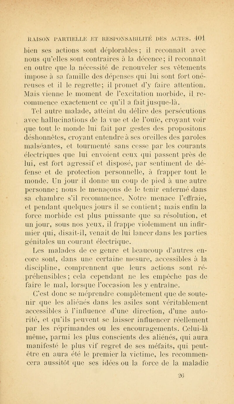bien ses actions sont déplorables; il reconnaît avec nous qu'elles sont contraires à la décence; il reconnaît en outre que la nécessité de renouveler ses vêtements imposée sa famille des dépenses qui luisent tort oné- reuses et il le regrette; il promet d'y faire attention; Mais vienne le moment de l'excitation morbide, il re- commence exactement ce qu'il a fait jusque-là. Tel autre malade, atteint du délire des persécutions avec hallucinations de la vue et de l'ouïe, croyant voir que tout le monde lui l'ait par gestes des propositons déshonnêtes, croyant entendre à ses oreilles des paroles malséantes, et tourmenté sans cesse par les courants électriques que lui envoient ceux qui passent près de lui, est fort agressif et disposé, par sentiment de dé- fense et de protection personnelle, à frapper tout le monde. Un jour il donne un coup de pied à une autre personne ; nous le menaçons de le tenir enfermé dans sa chambre s'il recommence. Notre menace l'enraie, et pendant quelques jours il se contient; mais enfin la force morbide est plus puissante que sa résolution, et un jour, sous nos yeux, il frappe violemment un infir- mier qui, disait-il, venait de lui lancer dans les parties génitales un courant électrique. Les malades de ce genre et beaucoup d'autres en- core sont, dans une certaine mesure, accessibles à la discipline, comprennent que leurs actions sont ré- préhensibles; cela cependant ne les empêche pas de faire le mal, lorsque l'occasion les y entraine. C'est donc se méprendre complètement que de soute- nir que les aliénés dans les asiles sont véritablement accessibles à l'influence d'une direction, d'une auto- rité, et qu'ils peuvent se laisser influencer réellement par les réprimandes ou les encouragements. Celui-là même, parmi les plus conscients des aliénés, qui aura manifesté le plus vif regret de ses méfaits, qui peut- être en aura été le premier la victime, les recommen- cera aussitôt que ses idées ou la force de la maladie 36