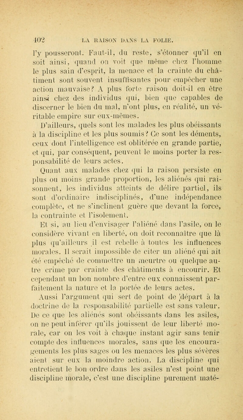 l'y pousseront. Faut-il, du reste, s'étonner qu'il en soit ainsi, quand on voit que même chez l'homme le plus sain d'esprit, la menace et la crainte du châ- timent sont souvent insuffisantes pour empêcher une action mauvaise? A plus forte raison doit-il en être ainsi chez des individus qui, bien que capables de discerner le bien du mal, n'ont plus, en réalité, un vé- ritable empire sur eux-mêmes. D'ailleurs, quels sont les malades les plus obéissants à la discipline et les plus soumis? Ce sont les déments, ceux dont l'intelligence est oblitérée en grande partie, et qui, par conséquent, peuvent le moins porter la res- ponsabilité de leurs actes. Quant aux malades chez qui la raison persiste en plus ou moins grande proportion, les aliénés qui rai- sonnent, les individus atteints de délire partiel, ils sont d'ordinaire indisciplinés, d'une indépendance complète, et ne s'inclinent guère que devant la force, la contrainte et l'isolement. Et si, au lieu d'envisager l'aliéné dans l'asile, on le considère vivant en liberté, on doit reconnaître que là plus qu'ailleurs il est rebelle à toutes les influences morales. Il serait impossible de citer un aliéné qui ait été empêché de commettre un meurtre ou quelque au- tre crime par crainte des châtiments à encourir. Et cependant un bon nombre d'entre eux connaissent par- faitement la nature et la portée de leurs actes. Aussi l'argument qui sert de point de [départ à la doctrine de la responsabilité partielle est sans valeur. De ce que les aliénés sont obéissants dans les asiles, on ne peut inférer qu'ils jouissent de leur liberté mo- rale, car on les voit à chaque instant agir sans tenir compte des influences morales, sans que les encoura- gements les plus sages ou les menaces les plus sévères aient sur eux la moindre action. La discipline qui entretient le bon ordre dans les asiles n'est point une discipline morale, c'est une discipline purement maté-