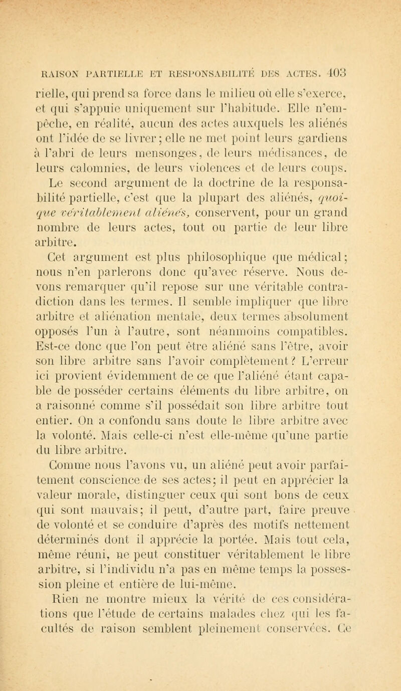 rielle, qui prend sa force dans le milieu ou elle s'exerce. et qui s'appuie uniquemenl sur l'habitude. Elle n'em- pêche, en réalité, aucun des actes auxquels les aliénés ont l'idée de se livrer; elle ne met point leurs gardiens ;i l'abri de leurs mensonges, <le leurs médisances, «le leurs calomnies, de leurs violences et cle leurs coups. Le second argument de la doctrine de la responsa- bilité partielle, c'est que la plupart des aliénés, quoi- que véritablement aliénés, conservent, pour un grand nombre de leurs actes, tout ou partie de leur libre arbitre. Cet argument est plus philosophique que médical; nous n'en parlerons donc qu'avec réserve. Nous de- vons remarquer qu'il repose sur une véritable contra- diction dans les termes. Il semble impliquer que libre arbitre et aliénation mentale, deux termes absolument opposés l'un à l'autre, sont néanmoins compatibles. Est-ce donc que l'on peut être aliéné sans l'être, avoir son libre arbitre sans l'avoir complètement? L'erreur ici provient évidemment de ce que l'aliéné étant capa- ble déposséder certains éléments du libre arbitre, on a raisonné comme s'il possédait son libre arbitre tout entier. On a confondu sans doute le libre arbitre avec la volonté. Mais celle-ci n'est elle-même qu'une partie du libre arbitre. Gomme nous l'avons vu, un aliéné peut avoir parfai- tement conscience de ses actes; il peut en apprécier la valeur morale, distinguer ceux qui sont bons de ceux qui sont mauvais; il peut, d'autre part, faire preuve de volonté et se conduire d'après des motifs nettement déterminés dont il apprécie la portée. Mais tout cela, même réuni, ne peut constituer véritablement le libre arbitre, si l'individu n'a pas en même temps la posses- sion pleine et entière de lui-même. Rien ne montre mieux la vérité de ces considéra- tions que l'étude de certains malades chez qui les fa- cultés de raison semblent pleinement conservées. Ce