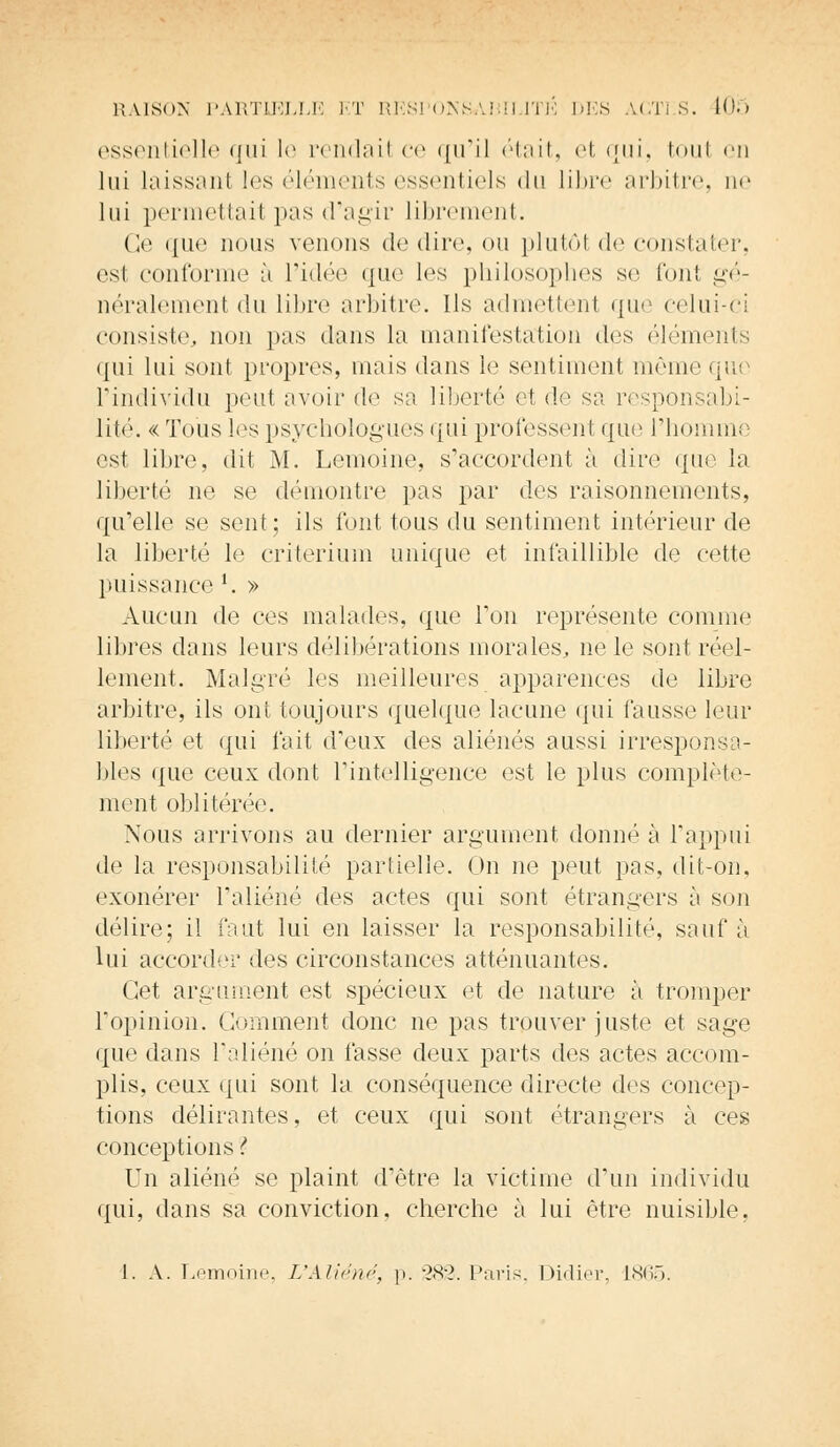 essentielle qui I*1 rendait ce qu'il était, et qui, toul en lui laissanl les éléments essentiels <lu libre arbitre, ne lui permettail pas d'agir librement. Ce que nous venons de dire ou plutôt de constater, est conforme à l'idée que les philosophes se font gé- néralement du libre arbitre. Ils admettent que celui-ci consiste, non pas dans la manifestation dos éléments qui lui sont propres, mais dans le sentiment même que l'individu peut avoir de sa liberté et de sa responsabi- lité. «Tous les psychologues qui professenl que l'homme est libre, dit M. Lemoine, s'accordent à dire que la liberté ne se démontre pas par des raisonnements, qu'elle se sent; ils font tous du sentiment intérieur de la liberté le critérium unique et infaillible de cette puissance l. » Aucun de ces malades, que Ton représente comme libres dans leurs délibérations inorales, ne le sont réel- lement. Malgré les meilleures apparences de libre arbitre, ils ont toujours quelque lacune qui fausse leur liberté et qui fait d'eux des aliénés aussi irresponsa- bles que ceux dont l'intelligence est le plus complète- ment oblitérée. Nous arrivons au dernier argument donné à l'appui de la responsabilité partielle. On ne peut pas, dit-on. exonérer l'aliéné des actes qui sont étrangers à son délire; il faut lui en laisser la responsabilité, sauf à lui accorder des circonstances atténuantes. Cet argument est spécieux et de nature à tromper l'opinion. Comment donc ne pas trouver juste et sage que dans l'aliéné on fasse deux parts des actes accom- plis, ceux qui sont la conséquence directe des concep- tions délirantes, et ceux qui sont étrangers à ces conceptions ? Un aliéné se plaint d'être la victime d'un individu qui, dans sa conviction, cherche à lui être nuisible, 1. A. Lemoine, L'Aliéné, p. 282. Paris, Didier, L865.